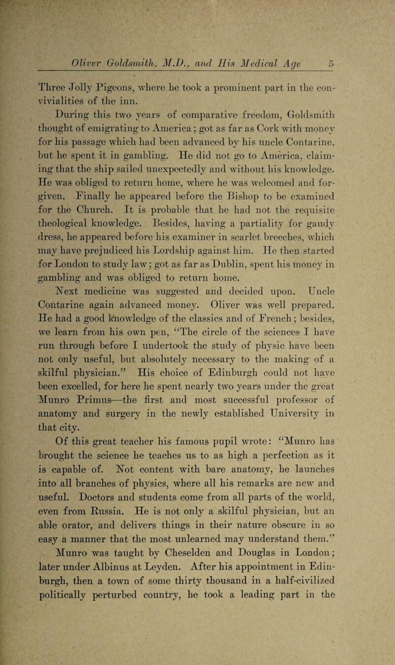 Three Joily Pigeons, where he took a prominent part in the con¬ vivialities of the inn. During this two years of comparative freedom, Goldsmith thought of emigrating to America; got as far as Cork with money for his passage which had been advanced by his uncle Contarine,. but he spent it in gambling. He did not go to America, claim¬ ing that the ship sailed imexpectedly and without his knowledge. He was obliged to return home, where he was welcomed and for¬ given. Finally he appeared before the Bishop to be examined for the Church. It is probable that he had not the requisite theological knowledge. Besides, having a partiality for gaudy dress, he appeared before his examiner in scarlet breeches, which may have prejudiced his Lordship against him. He then started for London to study law; got as far as Dublin, spent his money in gambling and was obliged tO' return home. Hext medicine was suggested and decided upon. Uncle Contarine again advanced money. Oliver was well prepared. He had a good Imowledge of the classics and of French; besides, we learn from his own pen, ^‘The circle of the sciences I have run through before I undertook the study of physic have been not only useful, but absolutely necessary to the making of a skilful physician.” His choice of Edinburgh could not have been excelled, for here he spent nearly twO' years under the great Munro PrimuS'—the first and most successful professor of anatomy and surgery in the newly established University in that city. Of this great teacher his famous pupil wrote: ^^Munro has brought the science he teaches us to as high a perfection as it is capable of. Hot content with bare anatomy, he launches into all branches of physics, where all his remarks are new and useful. Doctors and students come from all parts of the world, even from Russia. He is not only a skilful physician, but an able orator, and delivers things in their' nature obscure in so easy a manner that the most unlearned may understand them.” Munro was taught by Cheselden and Douglas in London; later under' Albinus at Leyden. After his appointment in Edin¬ burgh, then a town of some thirty thousand in a. half-civilized politically perturbed country, he took a leading part in the