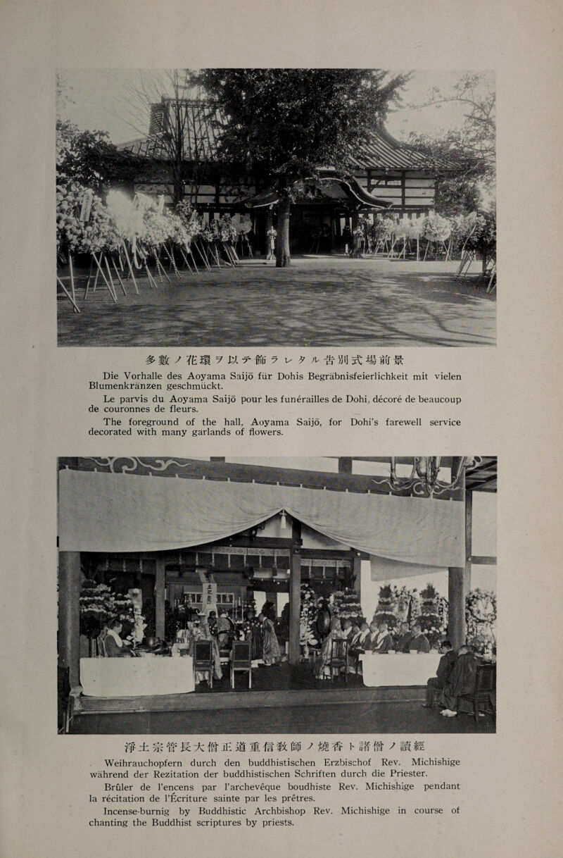#ic j fern. ? arm y u 9 Die Vorhalle des Aoyama Saijo fur Dohis Begrabnisfeierlichkeit mit vielen Blumenkranzen geschmiickt. Le parvis du Aoyama Saijo pour les funerailles de Dohi, decore de beaucoup de couronnes de fleurs. The foreground of the hall, Aoyama Saijo, for Dohi’s farewell service decorated with many garlands of flowers. & ± m w ft ± it je si * m »tirfi j mm v it ft / is g Weihrauchopfern durch den buddhistischen Erzbischof Rev. Michishige wahrend der Rezitation der buddhistischen Schriften durch die Priester. Bruler de l’encens par l’archeveque boudhiste Rev. Michishige pendant la recitation de l’Ecriture sainte par les pretres. Incense-burnig by Buddhistic Archbishop Rev. Michishige in course of chanting the Buddhist scriptures by priests.