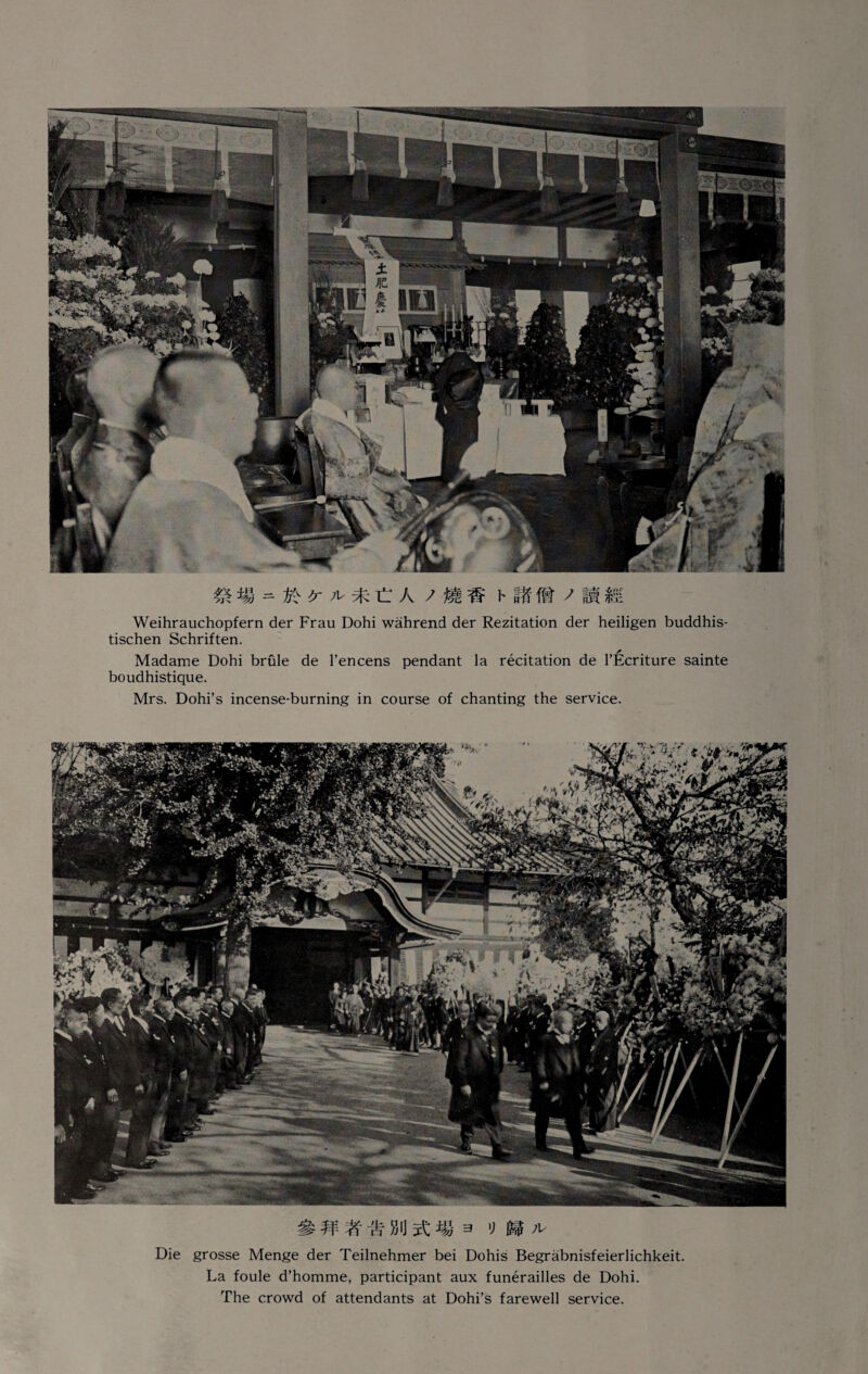 m = Vi <r A- * C A 7 JUS h Hi ft / Ih 15; Weihrauchopfern der Frau Dohi wahrend der Rezitation der heiligen buddhis- tischen Schriften. Madame Dohi brule de l’encens pendant la recitation de l’Ecriture sainte boudhistique. Mrs. Dohi’s incense-burning in course of chanting the service. # n % bu it m a '> m * Die grosse Menge der Teilnehmer bei Dohis Begrabnisfeierlichkeit. La foule d’homme, participant aux funerailles de Dohi. The crowd of attendants at Dohi’s farewell service.
