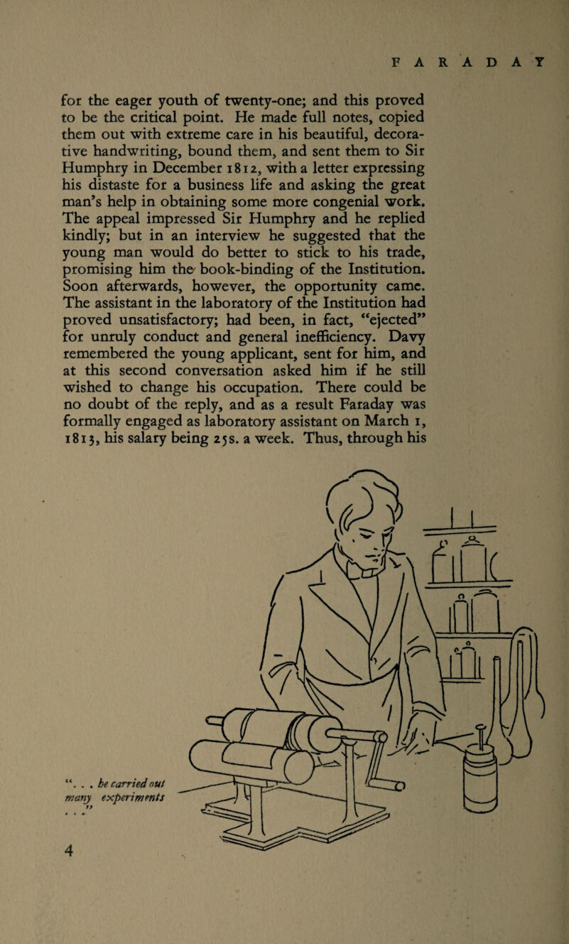 for the eager youth of twenty-one; and this proved to be the critical point. He made full notes, copied them out with extreme care in his beautiful, decora¬ tive handwriting, bound them, and sent them to Sir Humphry in December 1812, with a letter expressing his distaste for a business life and asking the great man’s help in obtaining some more congenial work. The appeal impressed Sir Humphry and he replied kindly; but in an interview he suggested that the young man would do better to stick to his trade, promising him the' book-binding of the Institution. Soon afterwards, however, the opportunity came. The assistant in the laboratory of the Institution had proved unsatisfactory; had been, in fact, “ejected” for unruly conduct and general inefficiency. Davy remembered the young applicant, sent for him, and at this second conversation asked him if he still wished to change his occupation. There could be no doubt of the reply, and as a result Faraday was formally engaged as laboratory assistant on March 1, 1813, his salary being 25s. a week. Thus, through his