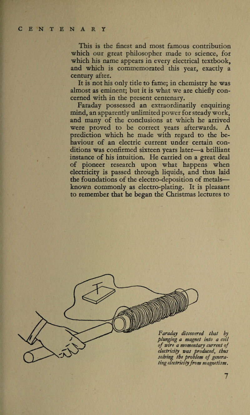 This is the finest and most famous contribution which our great philosopher made to science, for which his name appears in every electrical textbook, and which is commemorated this year, exactly a century after. It is not his only title to fame; in chemistry he was almost as eminent; but it is what we are chiefly con¬ cerned with in the present centenary. Faraday possessed an extraordinarily enquiring mind, an apparently unlimited power for steady work, and many of the conclusions at wThich he arrived were proved to be correct years afterwards. A prediction which he made with regard to the be¬ haviour of an electric current under certain con¬ ditions was confirmed sixteen years later—a brilliant instance of his intuition. He carried on a great deal of pioneer research upon what happens when electricity is passed through liquids, and thus laid the foundations of the electro-deposition of metals— known commonly as electro-plating. It is pleasant to remember that he began the Christmas lectures to electricity was produced, thus solving the problem of genera¬ ting electricity from magnetism.