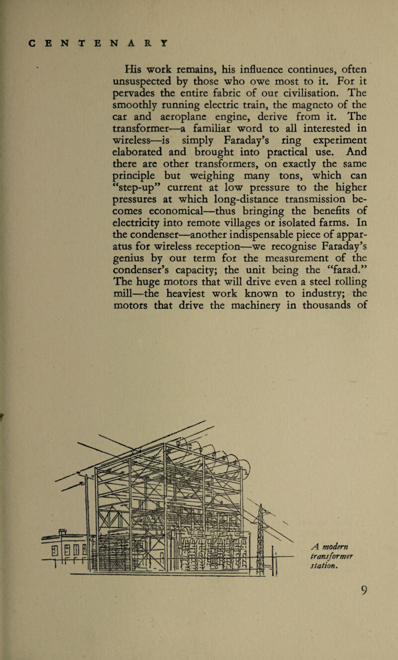 His work remains, his influence continues, often unsuspected by those who owe most to it. For it pervades the entire fabric of our civilisation. The smoothly running electric train, the magneto of the car and aeroplane engine, derive from it. The transformer—a familiar word to all interested in wireless—is simply Faraday’s ring experiment elaborated and brought into practical use. And there are other transformers, on exactly the same principle but weighing many tons, which can “step-up” current at low pressure to the higher pressures at which long-distance transmission be¬ comes economical—thus bringing the benefits of electricity into remote villages or isolated farms. In the condenser—another indispensable piece of appar¬ atus for wireless reception—we recognise Faraday’s genius by our term for the measurement of the condenser’s capacity; the unit being the “farad.” The huge motors that will drive even a steel rolling mill—the heaviest work known to industry; the motors that drive the machinery in thousands of r A modern transformer station.