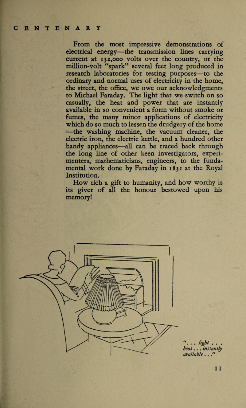From the most impressive demonstrations of electrical energy—the transmission lines carrying current at 132,000 volts over the country, or the million-volt “spark” several feet long produced in research laboratories for testing purposes—to the ordinary and normal uses of electricity in the home, the street, the office, we owe our acknowledgments to Michael Faraday. The light that we switch on so casually, the heat and power that are instantly available in so convenient a form without smoke or fumes, the many minor applications of electricity which do so much to lessen the drudgery of the home —the washing machine, the vacuum cleaner, the electric iron, the electric kettle, and a hundred other handy appliances—all can be traced back through the long line of other keen investigators, experi¬ menters, mathematicians, engineers, to the funda¬ mental work done by Faraday in 1831 at the Royal Institution. How rich a gift to humanity, and how worthy is its giver of all the honour bestowed upon his memory! **. . . light . . . beat.. . instantly available.. ”