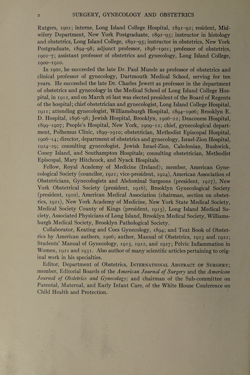 Rutgers, 1901; interne, Long Island College Hospital, 1891-92; resident, Mid¬ wifery Department, New York Postgraduate, 1892-93; instructor in histology and obstetrics, Long Island College, 1892-95; instructor in obstetrics, New York Postgraduate, 1894-98; adjunct professor, 1898-1901; professor of obstetrics, 1901-7; assistant professor of obstetrics and gynecology, Long Island College, 1900-1910. In 1902, he succeeded the late Dr. Paul Munde as professor of obstetrics and clinical professor of gynecology, Dartmouth Medical School, serving for ten years. He succeeded the late Dr. Charles Jewett as professor in the department of obstetrics and gynecology in the Medical School of Long Island College Hos¬ pital, in 1912, and on March 26 last was elected president of the Board of Regents of the hospital; chief obstetrician and gynecologist, Long Island College Hospital, 1911; attending gynecologist, Williamsburgh Hospital, 1894-1906; Brooklyn E. D. Hospital, 1896-98; Jewish Hospital, Brooklyn, 1906-22; Deaconess Hospital, 1899-1907; People’s Hospital, New York, 1909-12; chief, gynecological depart¬ ment, Polhemus Clinic, 1899-1910; obstetrician, Methodist Episcopal Hospital, 1906-14; director, department of obstetrics and gynecology, Israel-Zion Hospital, 1924-29; consulting gynecologist, Jewish Israel-Zion, Caledonian, Bushwick, Coney Island, and Southampton Hospitals; consulting obstetrician, Methodist Episcopal, Mary Hitchcock, and Nyack Hospitals. Fellow, Royal Academy of Medicine (Ireland); member, American Gyne¬ cological Society (councilor, 1921; vice-president, 1924), American Association of Obstetricians, Gynecologists and Abdominal Surgeons (president, 1927), New York Obstetrical Society (president, 1916), Brooklyn Gynecological Society (president, 1910), American Medical Association (chairman, section on obstet¬ rics, 1921), New York Academy of Medicine, New York State Medical Society, Medical Society County of Kings (president, 1915), Long Island Medical So¬ ciety, Associated Physicians of Long Island, Brooklyn Medical Society, Williams¬ burgh Medical Society, Brooklyn Pathological Society. Collaborator, Keating and Coes Gynecology, 1894; and Text Book of Obstet¬ rics by American authors, 1906; author, Manual of Obstetrics, 1913 and 1922; Students’ Manual of Gynecology, 1915, 1922, and 1927; Pelvic Inflammation in Women, 1921 and 1931. Also author of many scientific articles pertaining to orig¬ inal work in his specialties. Editor, Department of Obstetrics, International Abstract oe Surgery; member, Editorial Boards of the American Journal of Surgery and the American Journal of Obstetrics and Gynecology; and chairman of the Sub-committee on Parental, Maternal, and Early Infant Care, of the White House Conference on Child Health and Protection.