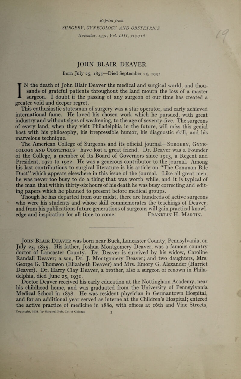 Reprint from SURGERY, GYNECOLOGY AND OBSTETRICS November, 1931, Vol. LIII, 713-316 JOHN BLAIR DEAVER Born July 25, 1855—Died September 25, 1931 IN the death of John Blair Deaver the medical and surgical world, and thou¬ sands of grateful patients throughout the land mourn the loss of a master surgeon. I doubt if the passing of any surgeon of our time has created a greater void and deeper regret. This enthusiastic statesman of surgery was a star operator, and early achieved international fame. He loved his chosen work which he pursued, with great industry and without signs of weakening, to the age of seventy-five. The surgeons of every land, when they visit Philadelphia in the future, will miss this genial host with his philosophy, his irrepressible humor, his diagnostic skill, and his marvelous technique. The American College of Surgeons and its official journal—Surgery, Gyne¬ cology AND Obstetrics—have lost a great friend. Dr. Deaver was a Founder of the College, a member of its Board of Governors since 1913, a Regent and President, 1921 to 1922. He was a generous contributor to the journal. Among his last contributions to surgical literature is his article on “The Common Bile Duct” which appears elsewhere in this issue of the journal. Like all great men, he was never too busy to do a thing that was worth while, and it is typical of the man that within thirty-six hours of his death he was busy correcting and edit¬ ing papers which he planned to present before medical groups. Though he has departed from our midst, there are hundreds of active surgeons who were his students and whose skill commemorates the teachings of Deaver; and from his publications future generations of surgeons will gain practical knowl¬ edge and inspiration for all time to come. Franklin H. Martin. John Blair Deaver was born near Buck, Lancaster County, Pennsylvania, on July 25, 1855. His father, Joshua Montgomery Deaver, was a famous country doctor of Lancaster County. Dr. Deaver is survived by his widow, Caroline Randall Deaver; a son. Dr. J. Montgomery Deaver; and two daughters, Mrs. George G. Thomson (Elizabeth Deaver) and Mrs. Emory G. Alexander (Harriet Deaver). Dr. Harry Clay Deaver, a brother, also a surgeon of renown in Phila¬ delphia, died June 25, 1931. Doctor Deaver received his early education at the Nottingham Academy, near his childhood home, and was graduated from the University of Pennsylvania Medical School in 1878. He was resident physician in Germantown Hospital, and for an additional year served as interne at the Children’s Hospital; entered the active practice of medicine in 1880, with offices at i6th and Vine Streets, Copyright, 1931, by Surgical Pub. Co. of Chicago j