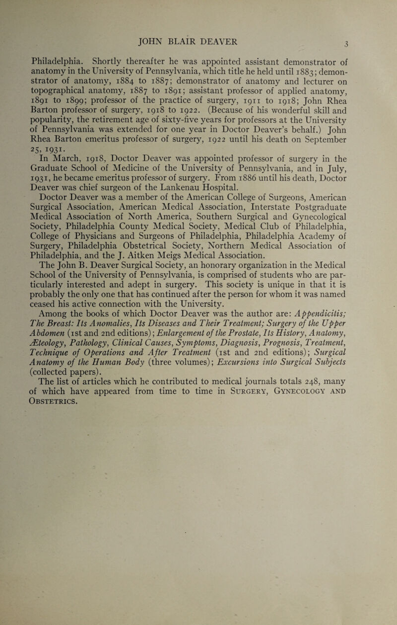 JOHN BLAIR DEAVER 3 Philadelphia. Shortly thereafter he was appointed assistant demonstrator of anatomy in the University of Pennsylvania, which title he held until 1883; demon¬ strator of anatomy, 1884 to 1887; demonstrator of anatomy and lecturer on topographical anatomy, 1887 to 1891; assistant professor of applied anatomy, 1891 to 1899; professor of the practice of surgery, 1911 to 1918; John Rhea Barton professor of surgery, 1918 to 1922. (Because of his wonderful skill and popularity, the retirement age of sixty-five years for professors at the University of Pennsylvania was extended for one year in Doctor Deaver’s behalf.) John Rhea Barton emeritus professor of surgery, 1922 until his death on September 25, 1931- In March, 1918, Doctor Deaver was appointed professor of surgery in the Graduate School of Medicine of the University of Pennsylvania, and in July, 1931, he became emeritus professor of surgery. From 1886 until his death, Doctor Deaver was chief surgeon of the Lankenau Hospital. Doctor Deaver was a member of the American College of Surgeons, American Surgical Association, American Medical Association, Interstate Postgraduate Medical Association of North America, Southern Surgical and Gynecological Society, Philadelphia County Medical Society, Medical Club of Philadelphia, College of Physicians and Surgeons of Philadelphia, Philadelphia Academy of Surgery, Philadelphia Obstetrical Society, Northern Medical Association of Philadelphia, and the J. Aitken Meigs Medical Association. The John B. Deaver Surgical Society, an honorary organization in the Medical School of the University of Pennsylvania, is comprised of students who are par¬ ticularly interested and adept in surgery. This society is unique in that it is probably the only one that has continued after the person for whom it was named ceased his active connection with the University. Among the books of which Doctor Deaver was the author are: Appendicitis; The Breast: Its Anomalies, Its Diseases and Their Treatment; Surgery of the Upper Abdomen (ist and 2nd editions); Enlargement of the Prostate, Its History, Anatomy, Mteology, Pathology, Clinical Causes, Symptoms, Diagnosis, Prognosis, Treatment, Technique of Operations and After Treatment (ist and 2nd editions); Surgical Anatomy of the Human Body (three volumes); Excursions into Surgical Subjects (collected papers). The list of articles which he contributed to medical journals totals 248, many of which have appeared from time to time in Surgery, Gynecology and Obstetrics.