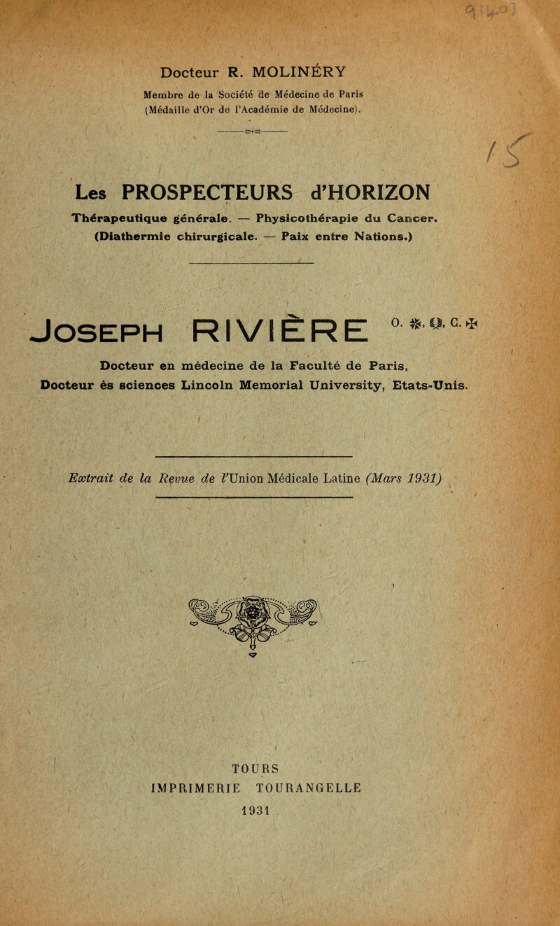 Docteur R. MOLINÉRY Membre de la Société de Médecine de Paris (Médaille d’Or de l’Académie de Médecine). Les PROSPECTEURS d’HORIZON Thérapeutique générale. — Physicothérapie du Cancer. (Diathermie chirurgicale. — Paix entre Nations.) Joseph RIVIÈRE °*ac* Docteur en médecine de la Faculté de Paris, Docteur ès sciences Lincoln Memorial University, Etats-Unis. Extrait de la Revue de TUnion Médicale Latine (Mars 1931) TOURS IMPRIMERIE TOURANGELLE 1931