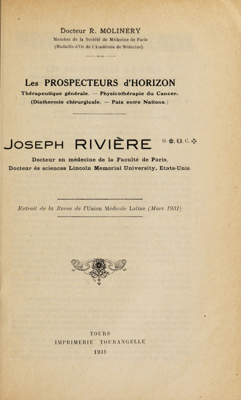 Docteur R. MOLINERY Membre de la Société de Médecine de Paris (Madaille d’Or de l’Académie de Médecine), Les PROSPECTEURS d’HORIZON Thérapeutique générale. — Physicothérapie du Cancer. (Diathermie chirurgicale. — Paix entre Nations.) Joseph RIVIÈRE °*oc* Docteur en médecine de la Faculté de Paris, Docteur ès sciences Lincoln Memorial University, Etats-Unis. Extrait de la Revue de TUnion Médicale Latine (Mars 1931) TOURS IMPRIMERIE TOURANGELLE 1931 /*