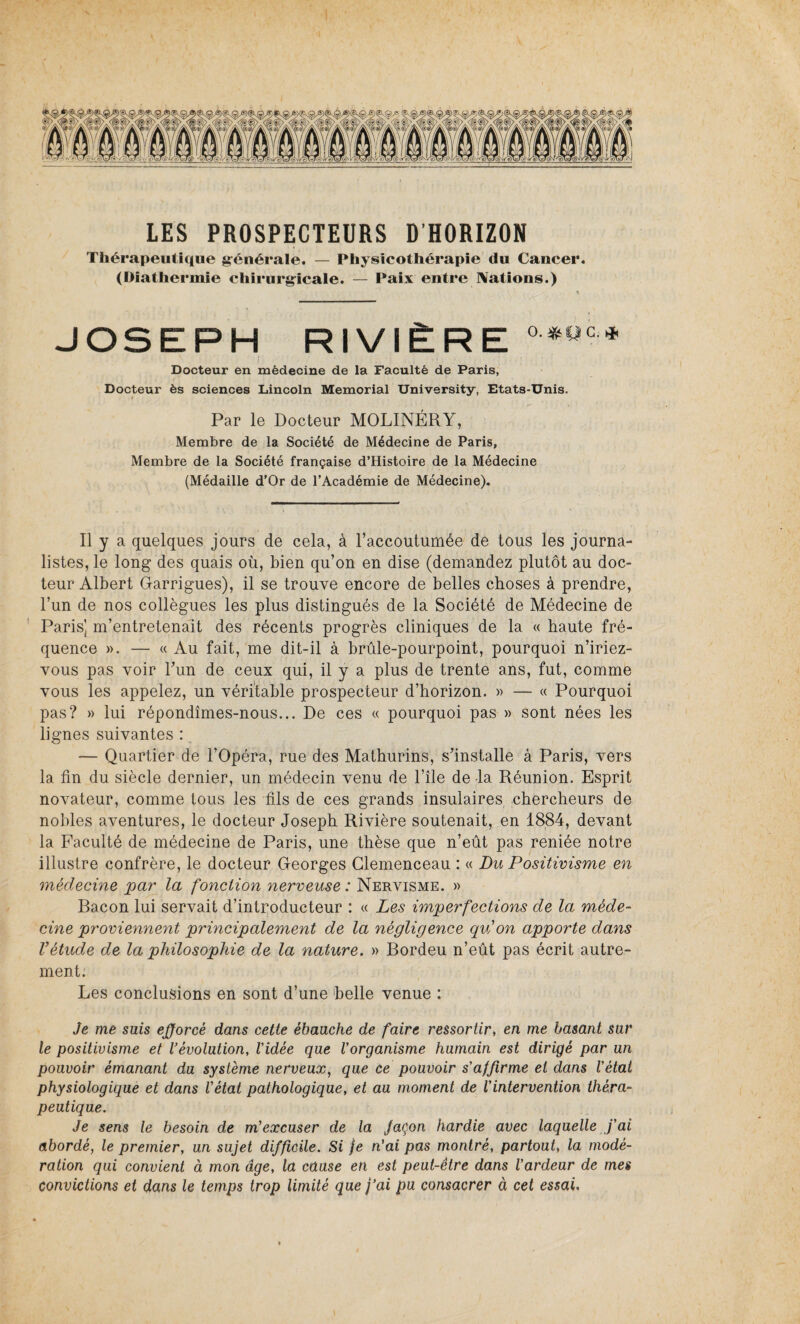 LES PROSPECTEURS D’HORIZON Thérapeutique générale. — Physicothérapie du Cancer. (Diathermie chirurgicale. — Paix entre IVations.) JOSEPH RIVIÈRE °*pc* Docteur en médecine de la Faculté de Paris, Docteur ès sciences Lincoln Memorial University, Etats-Unis. Par le Docteur MOLINÉRY, Membre de la Société de Médecine de Paris, Membre de la Société française d’Histoire de la Médecine (Médaille d’Or de l’Académie de Médecine). Il y a quelques jours de cela, à l’accoutumée de tous les journa¬ listes, le long des quais où, bien qu’on en dise (demandez plutôt au doc¬ teur Albert Garrigues), il se trouve encore de belles choses à prendre, l’un de nos collègues les plus distingués de la Société de Médecine de Paris] m’entretenait des récents progrès cliniques de la « haute fré¬ quence ». — « Au fait, me dit-il à brûle-pourpoint, pourquoi n’iriez- vous pas voir l’un de ceux qui, il y a plus de trente ans, fut, comme vous les appelez, un véritable prospecteur d’horizon. » — « Pourquoi pas? » lui répondîmes-nous... De ces « pourquoi pas » sont nées les lignes suivantes : _ — Quartier de l’Opéra, rue des Mathurins, s’installe à Paris, vers la fin du siècle dernier, un médecin venu de l’île de -la Réunion. Esprit novateur, comme tous les fils de ces grands insulaires chercheurs de nobles aventures, le docteur Joseph Rivière soutenait, en 1884, devant la Faculté de médecine de Paris, une thèse que n’eût pas reniée notre illustre confrère, le docteur Georges Clemenceau : « Du Positivisme en médecine par la fonction nerveuse : Nervisme. » Bacon lui servait d’introducteur : « Les imperfections de la méde¬ cine proviennent principalement de la négligence qu'on apporte dans l’étude de la philosophie de la nature. » Bordeu n’eût pas écrit autre¬ ment. Les conclusions en sont d’une belle venue : Je me suis efforcé dans cette ébauche de faire ressortir, en me basant sur le positivisme et l’évolution, Vidée que Vorganisme humain est dirigé par un pouvoir émanant du système nerveux, que ce pouvoir s’affirme et dans l’état physiologique et dans l’état pathologique, et au moment de l’intervention théra¬ peutique. Je sens le besoin de m’excuser de la façon hardie avec laquelle j’ai abordé, le premier, un sujet difficile. Si je n'ai pas montré, partout, la modé¬ ration qui convient à mon âge, la cause en est peut-être dans l’ardeur de mes convictions et dans le temps trop limité que j’ai pu consacrer à cet essai.