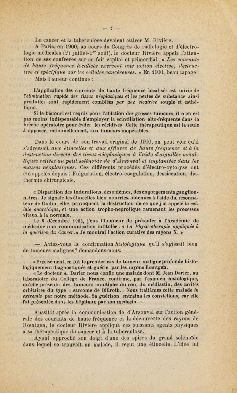 Le cancer et la tuberculose devaient attirer M. Rivière. A Paris, en 1900, au cours du Congrès de radiologie et d’électro- logie médicales (27 juillet-ler août), le docteur Rivière appela l’atten¬ tion de ses confrères sur ce fait capital et primordial : « Les courants de haute fréquence localisés exercent une action élective, destruc¬ tive et spécifique sur les cellules cancéreuses. » En 1900, beau tapage ! Mais l’auteur continue : L’application des courants de haute fréquence localisés est suivie de Vélimination rapide des tissus néoplasiques et les pertes de substance ainsi produites sont rapidement comblées par une cicatrice souple et esthé¬ tique. Si le bistouri est requis pour l’ablation des grosses tumeurs, il n’en est pas moins indispensable d’employer la scintillation alto-fréquente dans la brèche opératoire pour éviter les récidives. Cette thérapeutique est la seule à opposer, rationnellement, aux tumeurs inopérables. Dans le cours de son travail original de 1900, on peut voir qu’il s’adressait aux étincelles et aux effluves de haute fréquence et à la destruction directe des tissus néoplasiques à Vaide d'aiguilles métal¬ liques reliées au petit solénoïde de d’Arsonval et implantées dans les masses néoplasiques. Ces différents procédés d’électro-cytolyse ont été appelés depuis : Fulguration, électro-coagulation, dessiccation, dia¬ thermie chirurgicale. « Disparition des indurations, des œdèmes, des engorgements ganglion¬ naires. Je signale les étincelles bien nourries, obtenues à l’aide du résonna- teur de Oudin; elles provoquent la destruction de ce que j’ai appelé la cel¬ lule anarchique, et une action tropho-neurotique ramenant les processus vitaux à la normale. Le 8 décembre 1903, j’eus l’honneur de présenter à l’Académie de médecine une communication intitulée : « La Physicothèrapie appliquée à la guérison du Cancer. » Je montrai l’action curative des rayons X. » — Aviez-vous la confirmation histologique qu’il s’agissait bien de tumeurs malignes? demandons-nous. « Précisément, ce fut le premier cas de tumeur maligne profonde histo¬ logiquement diagnostiquée et guérie par les rayons Rœntgen. « Le docteur À. Darier nous confie une malade dont M. Jean Darier, au laboratoire du Collège de France, confirme, par l’examen histologique, qu’elle présente des tumeurs multiples du cou, du médiastin, des cavités orbitaires du type « sarcome de Billroth.» Nous traitâmes cette malade in extremis par notre méthode. Sa guérison entraîna les convictions, car elle fut présentée dans les hôpitaux par son médecin. » Aussitôt après la communication de d’Arsonval sur Faction géné¬ rale des courants de haute fréquence et la découverte des rayons de Rœntgen, le docteur Rivière appliqua ces puissants agents physiques à sa thérapeutique du cancer et à la tuberculose. Ayant approché son doigt d’une des spires du grand solénoïde dans lequel se trouvait uu malade, il reçut une étincelle, L’idée lui