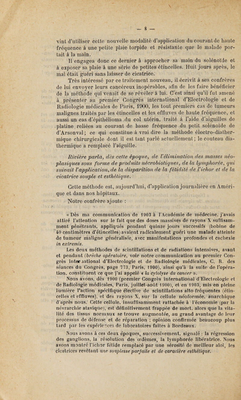 vint d’uliliscr celte nouvelle modalité d’application du courant de haute fréquence à une petite plaie torpide et résistante que le malade por¬ tait à la main. Il engagea donc ce dernier à approcher sa main du solénoïde et à exposer sa plaie à une série de petites étincelles. Huit jours après, le mal était guéri sans laisser de cicatrice. Très intéressé par ce traitement nouveau, il écrivit à ses confrères de lui envoyer leurs cancéreux inopérables, afin de les faire bénéficier de la méthode qui venait de se révéler à lui. C'est ainsi qu’il fut amené à présenter au premier Congrès international d’Electrologie et de Radiologie médicales de Paris, 1900, les tout premiers cas de tumeurs malignes traités par les étincelles et les effluves de haute fréquence, et aussi un cas d’épithéiioma du col utérin, traité à l’aide d’aiguilles de platine reliées au courant de basse fréquence du petit solénoïde de d’Arsonval; ce qui constitue à vrai dire la méthode électro-diather- mique chirurgicale dont il est tant parlé actuellement; le couteau dia- thermique a remplacé l’aiguille. Rivière parla, dès cette époque, de Vélimination des masses néo¬ plasiques sous forme de produits nécrobiotiques, de la lymphorée, qui suivait Vapplication, de la disparition de la fétidité de l’ichor et de la cicatrice souple et esthétique. Cette méthode est, aujourd’hui, d’application journalière en Améri¬ que et dans nos hôpitaux. Notre confrère ajoute : « Dès ma communication de 1903 à l'Académie de médecine, j’avais attiré l’attention sur le fait que des doses massives de rayons X suffisam¬ ment pénétrants, appliqués pendant quinze jours successifs (bobine de 40 centimètres d’étincelles) avaient radicalement guéri une malade atteinte de tumeur maligne généralisée, avec manifestations profondes et cachexie in extremis. Les deux méthodes de scintillations et de radiations intensives, avant et pendant (brèche opératoire, voir notre communication au premier Con¬ grès international d’Electrologie et de Radiologie médicales, C. R. des séances du Congrès, page 773, Paris, 1900), ainsi qu’à la suite de l’opéra¬ tion, constituent ce que j’ai appelé « la cytolyse du cancer ». Nous avons, dès 1900 (premier Congrès international d’Electrologie et de Radiologie médicales, Paris, juillet-août 1900), et en 1903, mis en pleine lumière l’action spécifique élective de scintillations alto fréquentes (étin¬ celles et effluves), et des rayons X, sur la cellule néoformée, anarchique d’après nous. Celte cellule, insuffisamment rattachée à l’économie (par la névrarcliie ataviqüe), est définitivement frappée de mort, alors que la vita¬ lité des tissus normaux se trouve augmentée, au grand avantage de leur processus de défense et de réparation ; opinion confirmée beaucoup plus tard par les expériences de laboratoires faites à Bordeaux. Nous avons à ces deux époques, successivement, signalé : la régression des ganglions, la résolution des œdèmes, la lymphorée libératrice. Nous avons montré l’ichor fétide remplacé par une sérosité de meilleur aloi, les cicatrices revêtant une souplesse parfaite et de caractère esthétique.