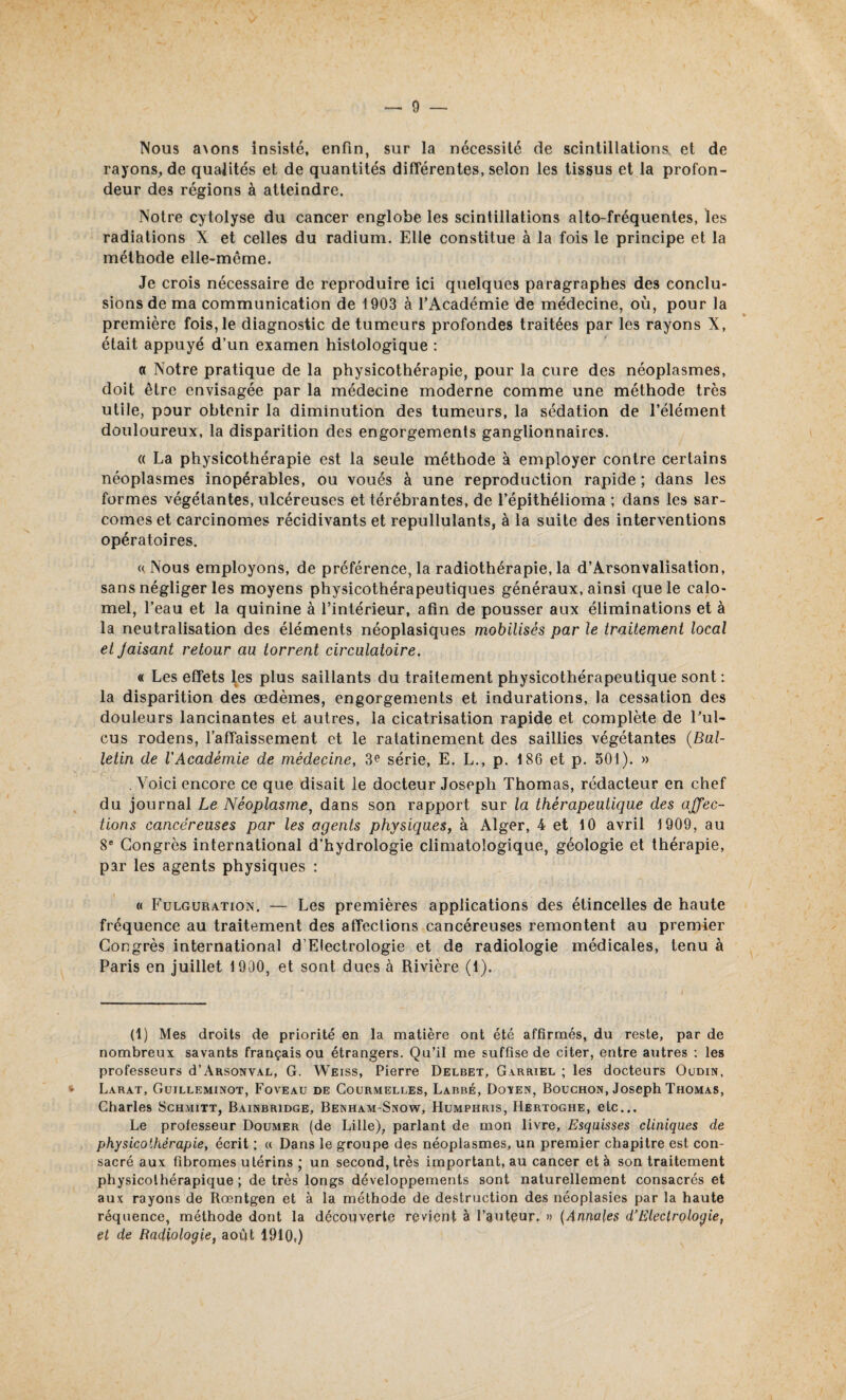 Nous a\ons insisté, enfin, sur la nécessité de scintillations, et de rayons, de qualités et de quantités différentes, selon les tissus et la profon¬ deur des régions à atteindre. Notre cytolyse du cancer englobe les scintillations alto-fréquentes, les radiations X et celles du radium. Elle constitue à la fois le principe et la méthode elle-même. Je crois nécessaire de reproduire ici quelques paragraphes des conclu¬ sions de ma communication de 1903 à l’Académie de médecine, où, pour la première fois, le diagnostic de tumeurs profondes traitées par les rayons X, était appuyé d’un examen histologique : a Notre pratique de la physicothérapie, pour la cure des néoplasmes, doit être envisagée par la médecine moderne comme une méthode très utile, pour obtenir la diminution des tumeurs, la sédation de l’élément douloureux, la disparition des engorgements ganglionnaires. « La physicothérapie est la seule méthode à employer contre certains néoplasmes inopérables, ou voués à une reproduction rapide ; dans les formes végétantes, ulcéreuses et térébrantes, de l’épithélioma ; dans les sar¬ comes et carcinomes récidivants et repullulants, à la suite des interventions opératoires. « Nous employons, de préférence, la radiothérapie, la d’Arsonvalisation, sans négliger les moyens physicothérapeutiques généraux, ainsi que le calo¬ mel, l’eau et la quinine à l’intérieur, afin de pousser aux éliminations et à la neutralisation des éléments néoplasiques mobilisés par le traitement local et Jaisant retour au torrent circulatoire. « Les effets les plus saillants du traitement physicothérapeutique sont : la disparition des œdèmes, engorgements et indurations, la cessation des douleurs lancinantes et autres, la cicatrisation rapide et complète de l’ul- cus rodens, l’affaissement et le ralatinement des saillies végétantes (Bul¬ letin de l'Académie de médecine, 3e série, E. L., p. 186 et p. 501). » . Voici encore ce que disait le docteur Joseph Thomas, rédacteur en chef du journal Le Néoplasme, dans son rapport sur la thérapeutique des affec¬ tions cancéreuses par les agents physiques, à Alger, 4 et 10 avril 1909, au 8e Congrès international d’hydrologie climatologique, géologie et thérapie, par les agents physiques : « Fulguration. — Les premières applications des étincelles de haute fréquence au traitement des affections cancéreuses remontent au premier Congrès international d’Electrologie et de radiologie médicales, tenu à Paris en juillet 1900, et sont dues à Rivière (1). (1) Mes droits de priorité en la matière ont été affirmés, du reste, par de nombreux savants français ou étrangers. Qu’il me suffise de citer, entre autres : les professeurs d’ARSONVAL, G. Weiss, Pierre Delbet, Garriel ; les docteurs Oudin, Larat, Guilleminot, Foveau de Courmelles, Labbé, Doïen, Bouchon, Joseph Thomas, Charles Schmitt, Bainbridge, Benham-Snow, Humphris, Hertoghe, etc... Le professeur Doumer (de Lille), parlant de mon livre, Esquisses cliniques de physicolhérapie, écrit : « Dans le groupe des néoplasmes, un premier chapitre est con¬ sacré aux fibromes utérins • un second, très important, au cancer et à son traitement physicothérapique ; de très longs développements sont naturellement consacrés et aux rayons de Rœntgen et à la méthode de destruction des néoplasies par la haute réquence, méthode dont la découverte revient à l’auteur. » (Annales d’Electrologie, et de Radiologie, août 1910»)