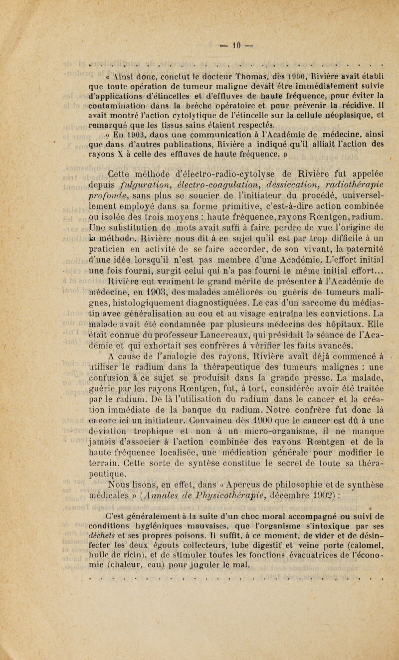 « Ainsi donc, conclut Je docteur Thomas, dès 1000, Rivière avait établi que toute opération de tumeur maligne devait être immédiatement suivie d'applications d’étincelles et d’effluves de haute fréquence, pour éviter la contamination dans la brèche opératoire et pour prévenir la récidive. Il avait montré l’action cytolytique de l’étincelle sur la cellule néoplasique, et remarqué que les tissus sains étaient respectés. « En 1903, dans une communication à l’Académie de médecine, ainsi que dans d’autres publications, Rivière a indiqué qu’il alliait l’action des rayons X à celle des effluves de haute fréquence. » Cette méthode d’électro-radio-cytolyse de Rivière fut appelée depuis fulguration, électro-coagulation, dessiccation, radiothérapie profonde, sans plus se soucier de l’initiateur du procédé, universel¬ lement employé dans sa forme primitive, c’est-à-dire action combinée ou isolée des trois moyens : haute fréquence, rayons Rœntgen, radium. Une substitution de mots avait suffi à faire perdre de vue l’origine de la méthode. Rivière nous dit à ce sujet qu’il est par trop difficile à un praticien en activité de se faire accorder, de son vivant, la paternité d’une idée lorsqu’il n’est pas membre d’une Académie. L’effort initial une fois fourni, surgit celui qui n’a pas fourni le même initial effort... Rivière eut vraiment le grand mérite de présenter à l’Académie de médecine, en 1903, des malades améliorés ou guéris de tumeurs mali¬ gnes, histologiquement diagnostiquées. Le cas d’un sarcome du médias- tin avec généralisation au cou et au visage entraîna les convictions. La malade avait été condamnée par plusieurs médecins des hôpitaux. Elle était connue du professeur Lancereaux, qui présidait la séance de l’Aca¬ démie et qui exhortait ses confrères à vérifier les faits avancés. A cause de l'analogie des rayons, Rivière avait déjà commencé à utiliser le radium dans la thérapeutique des tumeurs malignes : une confusion à ce sujet se produisit dans la grande presse. La malade, guérie par les rayons Rœntgen, fut, à tort, considérée avoir été traitée par le radium. De là l’utilisation du radium dans le cancer et la créa¬ tion immédiate de la banque du radium. Notre confrère fut donc là encore ici un initiateur. Convaincu dès 1900 que le cancer est dû à une déviation trophique et non à un micro-organisme, il ne manque jamais d’associer à l’action combinée des rayons Rœntgen et de la haute fréquence localisée, une médication générale pour modifier le terrain. Cette sorte de syntèse constitue le secret de toute sa théra¬ peutique. Nous lisons., en effet, dans «Aperçus de philosophie et de synthèse médicales » [Annales de Physicothérapie, décembre 1902) : C’est généralement à la suite d’un choc moral accompagné ou suivi de conditions hygiéniques mauvaises, que l’organisme s’intoxique par ses déchets et ses propres poisons. Il suffit, à ce moment, de vider et de désin¬ fecter les deux égouts collecteurs, tube digestif et veine porte (calomel, huile de ricin), et de stimuler toutes les fonctions évacuatrices de l’econo- mie (chaleur, eau) pour juguler le mal. ♦ » • t • f F F F * F * f F Tfr F t f F f F F * T