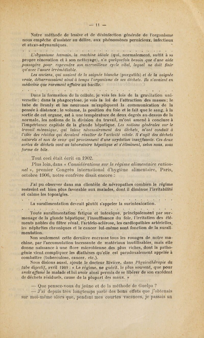 Notre méthode de lessive et de désinfection générale de l’organisme nous empêche d’assister au délire, aux phénomènes pernicieux, infectieux et ataxo-adynamiques. L'organisme humain, la machine idéale (qui, normalement, suffit à sa propre rénovation et à son nettoyage), n'a quelquefois besoin que d'une aide passagère pour reprendre son merveilleux cycle vital, lequel ne doit finir qu'avec l’usure irrémédiable. Les anciens, qui usaient de la saignée blanche (purgatifs) et de la saignée vraie, débarrassaient ainsi à temps l’organisme de ses déchets. Ils n’avaient en médecine que rarement affaire au bacille. Dans la formation de la cellule, je vois les lois de la gra\ilation uni¬ verselle ; dans la phagocytose, je vois la loi de l’attraction des masses; le tube de Branly et les neurones m’expliquent la communication de la pensée à distance ; le volume, la position du foie et le fait que le sang, à la sortie de cet organe, est à une température de deux degrés au-dessus de la normale, les notions de la division du travail, m’ont amené à conclure à l’importance capitale de la glande hépatique. Les notions générales sur le travail mécanique, qui laisse nécessairement des déchets, m’ont conduit à l'idée des résidus qui devaient résulter de l’activité vitale. Il s'agit des déchets naturels et non de ceux qui proviennent d’une oxydation insuffisante. Ces deux sortes de déchets vont au laboratoire hépatique et s’éliminent, selon nous, sous forme de bile. Tout ceci était écrit en 1902. Plus loin, dans « Considérations sur le régime alimentaire ration¬ nel », premier Congrès international d’hygiène alimentaire, Paris, octobre 1906, notre confrère disait encore : J’ai pu observer dans ma clientèle de névropathes combien le régime restreint est bien plus favorable aux malades, dont il diminue l’irritabilité et calme les topoalgies. ' La suralimentation devrait plutôt s’appeler la surintoxication. Toute suralimentation fatigue et intoxique, principalement par sur¬ menage de la glande hépatique, l’insuffisance du foie, l’irritation des élé¬ ments nobles du filtre rénal, l’artério-sclérose, les cardiopathies artérielles, les néphrites chroniques et le cancer lui-même sont fonction de la surali¬ mentation. Non seulement cette dernière encrasse tous les rouages de notre ma¬ chine, par l’accumulation incessante de matériaux inutilisables, mais elle donne naissance à une flore microbienne des plus riches, dont la patho¬ génie vient compliquer les diathèses qu’elle est paradoxalement appelée à combattre (tuberculose, cancer, etc.). Nous disions aussi, ajoute le docteur Rivière, dans Physicothérapie du tube digestif, avril 1909 : « Le régime, ne guérit, le plus souvent, que pour avoir affamé le malade et lui avoir ainsi permis de se libérer de son excédent de déchets résiduels, cause de la plupart des maux. » — Que pensez-vous du jeûne et de la méthode de Guelpa ? — J’ai depuis très longtemps parlé des bons effets que j’obtenais sur moi-même alors que, pendant mes courtes vacances, je passais un