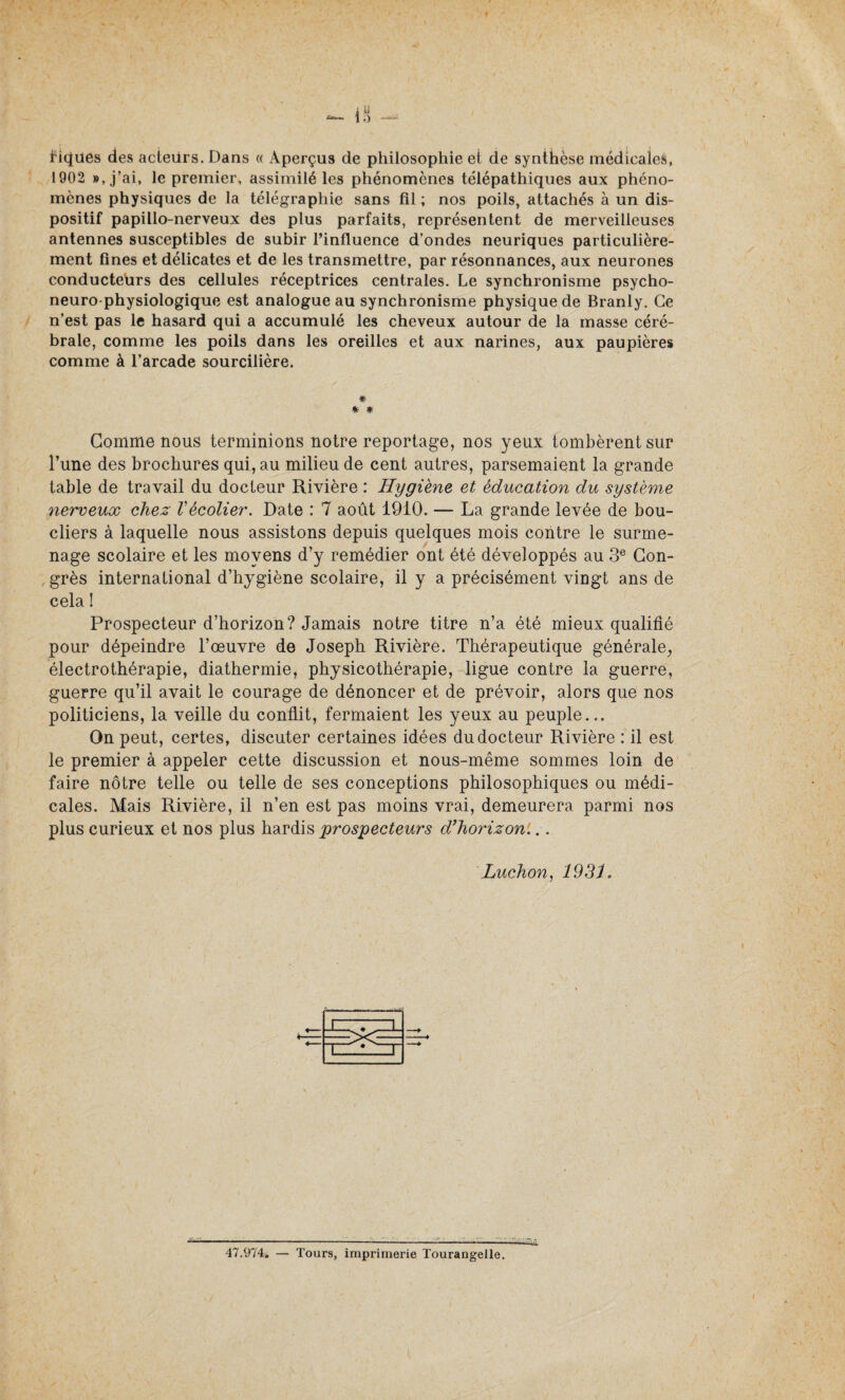 riques des acieürs. Dans « Aperçus de philosophie et de synthèse médicales, 1902 », j’ai, le premier, assimilé les phénomènes télépathiques aux phéno¬ mènes physiques de la télégraphie sans fil ; nos poils, attachés à un dis¬ positif papillo-nerveux des plus parfaits, représentent de merveilleuses antennes susceptibles de subir l’influence d’ondes neuriques particulière¬ ment fines et délicates et de les transmettre, par résonnances, aux neurones conducteurs des cellules réceptrices centrales. Le synchronisme psycho- neuro-physiologique est analogue au synchronisme physique de Branly. Ce n’est pas le hasard qui a accumulé les cheveux autour de la masse céré¬ brale, comme les poils dans les oreilles et aux narines, aux paupières comme à l’arcade sourcilière. * * # Gomme nous terminions notre reportage, nos yeux tombèrent sur l’une des brochures qui, au milieu de cent autres, parsemaient la grande table de travail du docteur Rivière : Hygiène et éducation du système nerveux chez Vécolier. Date : 7 août 1910. — La grande levée de bou¬ cliers à laquelle nous assistons depuis quelques mois contre le surme¬ nage scolaire et les moyens d’y remédier ont été développés au 3e Con¬ grès international d’hygiène scolaire, il y a précisément vingt ans de cela ! Prospecteur d’horizon? Jamais notre titre n’a été mieux qualifié pour dépeindre l’œuvre de Joseph Rivière. Thérapeutique générale, électrothérapie, diathermie, physicothérapie, ligue contre la guerre, guerre qu’il avait le courage de dénoncer et de prévoir, alors que nos politiciens, la veille du conflit, fermaient les yeux au peuple... On peut, certes, discuter certaines idées du docteur Rivière : il est le premier à appeler cette discussion et nous-même sommes loin de faire nôtre telle ou telle de ses conceptions philosophiques ou médi¬ cales. Mais Rivière, il n’en est pas moins vrai, demeurera parmi nos plus curieux et nos plus hardis prospecteurs d’horizon'... Luchon, 193 J. ' 1 1 ~ 1 —.. “1 ■ 1 — 47.974. — Tours, imprimerie Tourangelle.