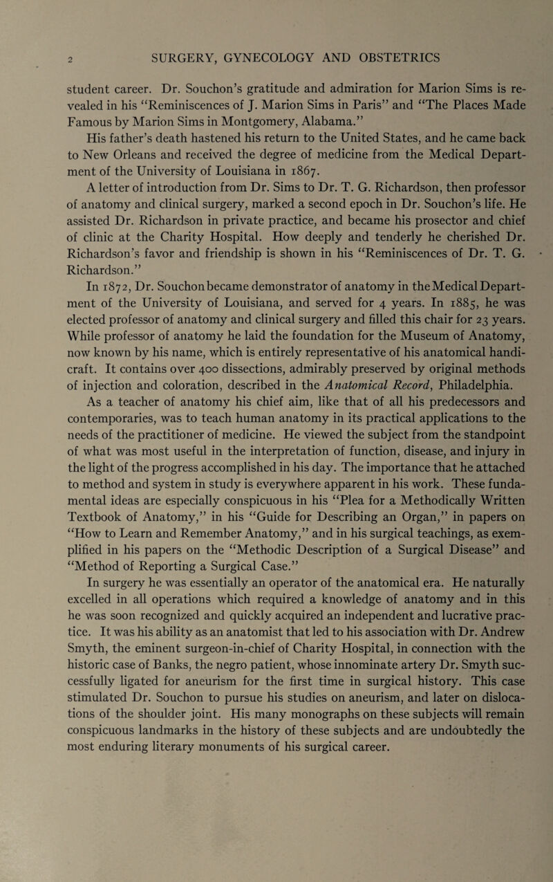 2 SURGERY, GYNECOLOGY AND OBSTETRICS student career. Dr. Souchon’s gratitude and admiration for Marion Sims is re¬ vealed in his “Reminiscences of J. Marion Sims in Paris” and “The Places Made Famous by Marion Sims in Montgomery, Alabama.” His father’s death hastened his return to the United States, and he came back to New Orleans and received the degree of medicine from the Medical Depart¬ ment of the University of Louisiana in 1867. A letter of introduction from Dr. Sims to Dr. T. G. Richardson, then professor of anatomy and clinical surgery, marked a second epoch in Dr. Souchon’s life. He assisted Dr. Richardson in private practice, and became his prosector and chief of clinic at the Charity Hospital. How deeply and tenderly he cherished Dr. Richardson’s favor and friendship is shown in his “Reminiscences of Dr. T. G. Richardson.” In 1872, Dr. Souchonbecame demonstrator of anatomy in the Medical Depart¬ ment of the University of Louisiana, and served for 4 years. In 1885, he was elected professor of anatomy and clinical surgery and filled this chair for 23 years. While professor of anatomy he laid the foundation for the Museum of Anatomy, now known by his name, which is entirely representative of his anatomical handi¬ craft. It contains over 400 dissections, admirably preserved by original methods of injection and coloration, described in the Anatomical Record, Philadelphia. As a teacher of anatomy his chief aim, like that of all his predecessors and contemporaries, was to teach human anatomy in its practical applications to the needs of the practitioner of medicine. He viewed the subject from the standpoint of what was most useful in the interpretation of function, disease, and injury in the light of the progress accomplished in his day. The importance that he attached to method and system in study is everywhere apparent in his work. These funda¬ mental ideas are especially conspicuous in his “Plea for a Methodically Written Textbook of Anatomy,” in his “Guide for Describing an Organ,” in papers on “How to Learn and Remember Anatomy,” and in his surgical teachings, as exem¬ plified in his papers on the “Methodic Description of a Surgical Disease” and “Method of Reporting a Surgical Case.” In surgery he was essentially an operator of the anatomical era. He naturally excelled in all operations which required a knowledge of anatomy and in this he was soon recognized and quickly acquired an independent and lucrative prac¬ tice. It was his ability as an anatomist that led to his association with Dr. Andrew Smyth, the eminent surgeon-in-chief of Charity Hospital, in connection with the historic case of Banks, the negro patient, whose innominate artery Dr. Smyth suc¬ cessfully ligated for aneurism for the first time in surgical history. This case stimulated Dr. Souchon to pursue his studies on aneurism, and later on disloca¬ tions of the shoulder joint. His many monographs on these subjects will remain conspicuous landmarks in the history of these subjects and are undoubtedly the most enduring literary monuments of his surgical career.