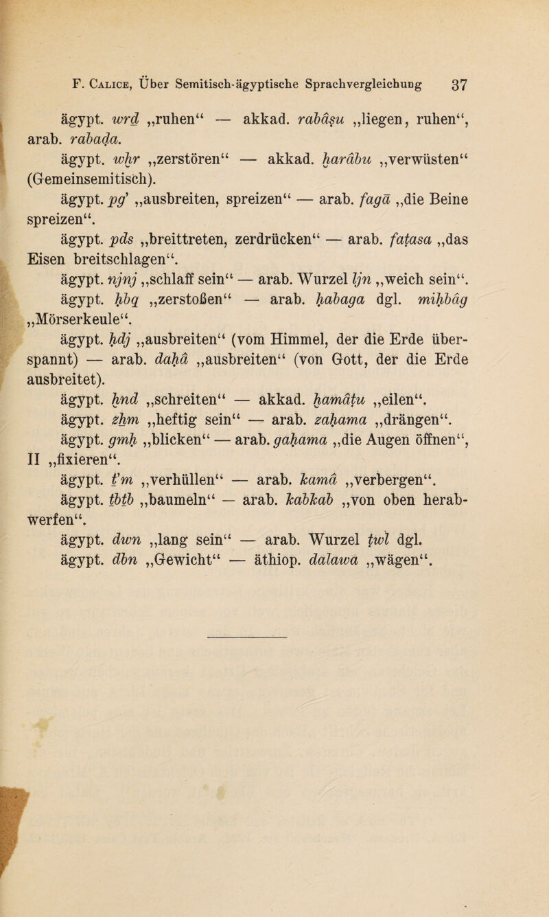 ägypt. wrd „ruhen“ — akkad. rabäsu „liegen, ruhen“, arab. rabada. ägypt. whr „zerstören“ — akkad. haräbu „verwüsten“ (Gemeinsemitisch). ägypt. pg} „ausbreiten, spreizen“ — arab. fagä „die Beine spreizen“. ägypt. pds „breittreten, zerdrücken“ — arab. fatasa „das Eisen breitschlagen“. ägypt. njnj „schlaff sein“ — arab. Wurzel Ijn „weich sein“. ägypt. hbq „zerstoßen“ — arab. habaga dgl. mibhäg „Mörserkeule“. ägypt. hdj „ausbreiten“ (vom Himmel, der die Erde über¬ spannt) — arab. dahä „ausbreiten“ (von Gott, der die Erde ausbreitet). ägypt. hnd „schreiten“ — akkad. hamätu „eilen“. ägypt. zhm „heftig sein“ — arab. za^ama „drängen“. ägypt. gmh „blicken“ — arab. gahama „die Augen öffnen“, II „fixieren“. ägypt. t'm „verhüllen“ — arab. Icamä „verbergen“. ägypt. tbtb „baumeln“ — arab. Tcablcab „von oben herab¬ werfen“. ägypt. dwn „lang sein“ — arab. Wurzel twl dgl. ägypt. dbn „Gewicht“ — äthiop. dalawa „wägen“.