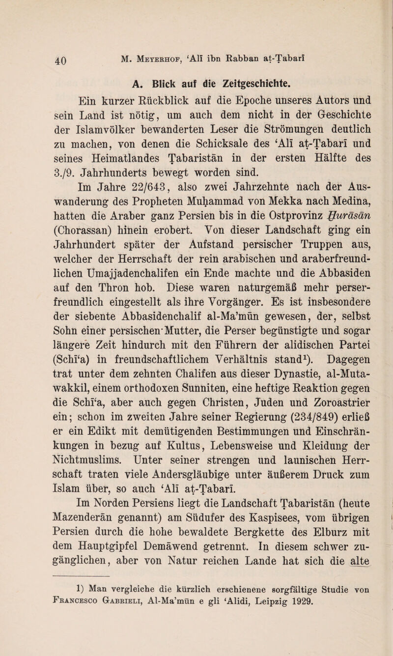 A. Blick auf die Zeitgeschichte. Ein kurzer Rückblick auf die Epoche unseres Autors und sein Land ist nötig, um auch dem nicht in der Geschichte der Islamvölker bewanderten Leser die Strömungen deutlich zu machen, von denen die Schicksale des ‘Ali at-Tabari und seines Heimatlandes Tabaristän in der ersten Hälfte des 3./9. Jahrhunderts bewegt worden sind. Im Jahre 22/643, also zwei Jahrzehnte nach der Aus¬ wanderung des Propheten Muhammad von Mekka nach Medina, hatten die Araber ganz Persien bis in die Ostprovinz Huräsän (Chorassan) hinein erobert. Von dieser Landschaft ging ein Jahrhundert später der Aufstand persischer Truppen aus, welcher der Herrschaft der rein arabischen und araberfreund¬ lichen Umajjadenchalifen ein Ende machte und die Abbasiden auf den Thron hob. Diese waren naturgemäß mehr perser¬ freundlich eingestellt als ihre Vorgänger. Es ist insbesondere der siebente Abbasidenchalif al-Ma’mün gewesen, der, selbst Sohn einer persischen-Mutter, die Perser begünstigte und sogar längere Zeit hindurch mit den Führern der alidischen Partei (Schi‘a) in freundschaftlichem Verhältnis stand1). Dagegen trat unter dem zehnten Chalifen aus dieser Dynastie, al-Muta- wakkil, einem orthodoxen Sunniten, eine heftige Reaktion gegen die Schi‘a, aber auch gegen Christen, Juden und Zoroastrier ein; schon im zweiten Jahre seiner Regierung (234/849) erließ er ein Edikt mit demütigenden Bestimmungen und Einschrän¬ kungen in bezug auf Kultus, Lebensweise und Kleidung der Nichtmuslims. Unter seiner strengen und launischen Herr¬ schaft traten viele Andersgläubige unter äußerem Druck zum Islam über, so auch ‘Ali at-Tabari. Im Norden Persiens liegt die Landschaft Tabaristän (heute Mazenderän genannt) am Südufer des Kaspisees, vom übrigen Persien durch die hohe bewaldete Bergkette des Elburz mit dem Hauptgipfel Demäwend getrennt. In diesem schwer zu¬ gänglichen, aber von Natur reichen Lande hat sich die alte 1) Man vergleiche die kürzlich erschienene sorgfältige Studie von Francesco G-abrieli, Al-Ma’mün e gli ‘Alidi, Leipzig 1929.