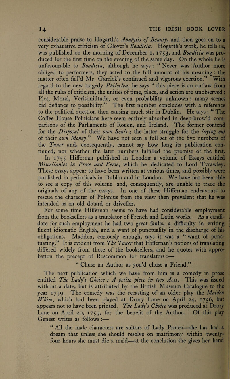 considerable praise to Hogarth’s Analysis of Beauty, and then goes on to a very exhaustive criticism of Glover’s Boadicia. Hogarth’s work, he tells us, was published on the morning of December 1, 1753, and Boadicia was pro¬ duced for the first time on the evening of the same day. On the whole he is unfavourable to Boadicia, although he says: “ Never was Author more obliged to performers, they acted to the full amount of his meaning : the matter often fail’d Mr. Garrick’s continued and vigorous exertion.” With regard to the new tragedy Philoclea, he says “ this piece is an outlaw from all the rules of criticism, the unities of time, place, and action are unobserved : Plot, Moral, Verisimilitude, or even probability unknown : many scenes bid defiance to possibility.” The first number concludes with a reference to the political question then causing much stir in Dublin. He says : “ The Coffee House Politicians here seem entirely absorbed in deep-brow’d com¬ parisons of the Parliaments of Rouen, and Ireland. The former contend for the Disposal of their own Souls ; the latter struggle for the laying out of their own Money.” We have not seen a full set of the five numbers of the Tuner and, consequently, cannot say how long its publication con¬ tinued, nor whether the later numbers fulfilled the promise of the first. In 1755 Hiffernan published in London- a volume of Essays entitled Miscellanies in Prose and Verse, which he dedicated to Lord Tyrawley. These essays appear to have been written at various times, and possibly were published in periodicals in Dublin and in London. We have not been able to see a copy of this volume and, consequently, are unable to trace the originals of any of the essays. In one of these Hiffernan endeavours to rescue the character of Polonius from the view then prevalent that he was intended as an old dotard or driveller. For some time Hiffernan seems to have had considerable employment from the booksellers as a translator of French and Latin works. As a candi¬ date for such employment he had two great faults, a difficulty in writing fluent idiomatic English, and a want of punctuality in the discharge of his obligations. Madden, curiously enough, says it was a “ want of punc¬ tuating.” It is evident from The Tuner that Hiffernan’s notions of translating differed widely from those of the booksellers, and he quotes with appro¬ bation the precept of Roscommon for translators:— “ Chuse an Author as you’d chuse a Friend.” The next publication which we have from him is a comedy in prose entitled The Lady’s Choice : A petite piece in two Acts. This was issued without a date, but is attributed by the British Museum Catalogue to the year 1759. The comedy was the recasting of an older play the Maiden Whim, which had been played at Drury Lane on April 24, 1756, but appears not to have been printed. The Lady’s Choice was produced at Drury Lane on April 20, 1759, f°r the benefit of the Author. Of this play Genest writes as follows :— “ All the male characters are suitors of Lady Protea—she has had a dream that unless she should resolve on matrimony within twenty- four hours she must die a maid—at the conclusion she gives her hand