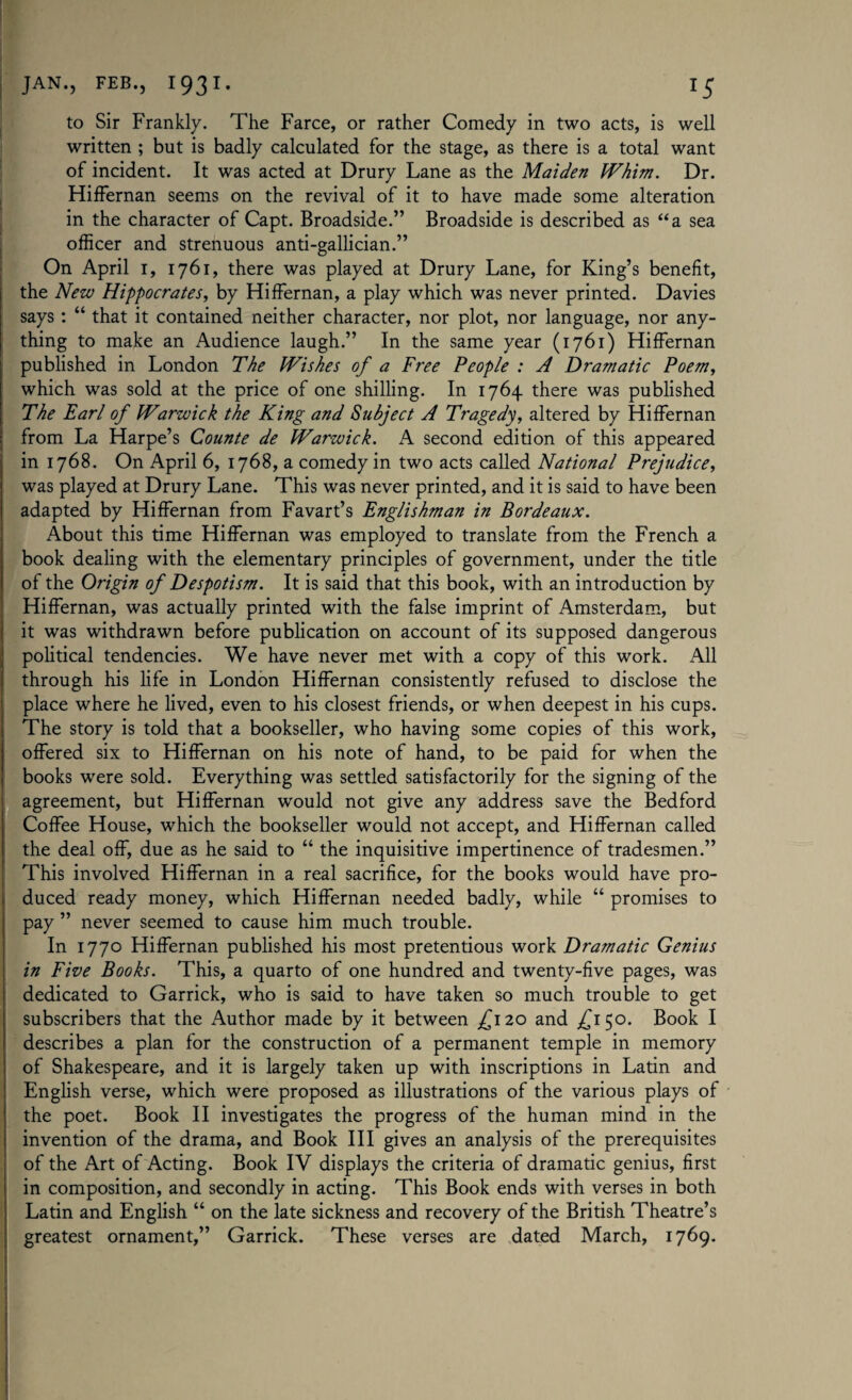 to Sir Frankly. The Farce, or rather Comedy in two acts, is well written ; but is badly calculated for the stage, as there is a total want of incident. It was acted at Drury Lane as the Maiden Whim. Dr. Hiffernan seems on the revival of it to have made some alteration in the character of Capt. Broadside.” Broadside is described as “a sea officer and strenuous anti-gallician.” On April r, 1761, there was played at Drury Lane, for King’s benefit, the New Hippocrates, by Hiffernan, a play which was never printed. Davies says : “ that it contained neither character, nor plot, nor language, nor any¬ thing to make an Audience laugh.” In the same year (1761) Hiffernan published in London The Wishes of a Free People : A Dramatic Poem, which was sold at the price of one shilling. In 1764 there was published The Earl of Warwick the King and Subject A Tragedy, altered by Hiffernan from La Harpe’s Counte de Warwick. A second edition of this appeared in 1768. On April 6, 1768, a comedy in two acts called National Prejudice, was played at Drury Lane. This was never printed, and it is said to have been adapted by Hiffernan from Favart’s Englishman in Bordeaux. About this time Hiffernan was employed to translate from the French a book dealing with the elementary principles of government, under the title of the Origin of Despotism. It is said that this book, with an introduction by Hiffernan, was actually printed with the false imprint of Amsterdam, but it was withdrawn before publication on account of its supposed dangerous political tendencies. We have never met with a copy of this work. All through his life in London Hiffernan consistently refused to disclose the place where he lived, even to his closest friends, or when deepest in his cups. The story is told that a bookseller, who having some copies of this work, offered six to Hiffernan on his note of hand, to be paid for when the books were sold. Everything was settled satisfactorily for the signing of the agreement, but Hiffernan would not give any address save the Bedford Coffee House, which the bookseller would not accept, and Hiffernan called the deal off, due as he said to “ the inquisitive impertinence of tradesmen.” This involved Hiffernan in a real sacrifice, for the books would have pro¬ duced ready money, which Hiffernan needed badly, while “ promises to pay ” never seemed to cause him much trouble. In 1770 Hiffernan published his most pretentious work Dramatic Genius in Five Books. This, a quarto of one hundred and twenty-five pages, was dedicated to Garrick, who is said to have taken so much trouble to get subscribers that the Author made by it between £ 120 and £150. Book I describes a plan for the construction of a permanent temple in memory of Shakespeare, and it is largely taken up with inscriptions in Latin and English verse, which were proposed as illustrations of the various plays of the poet. Book II investigates the progress of the human mind in the invention of the drama, and Book III gives an analysis of the prerequisites of the Art of Acting. Book IV displays the criteria of dramatic genius, first in composition, and secondly in acting. This Book ends with verses in both Latin and English “ on the late sickness and recovery of the British Theatre’s greatest ornament,” Garrick. These verses are dated March, 1769.