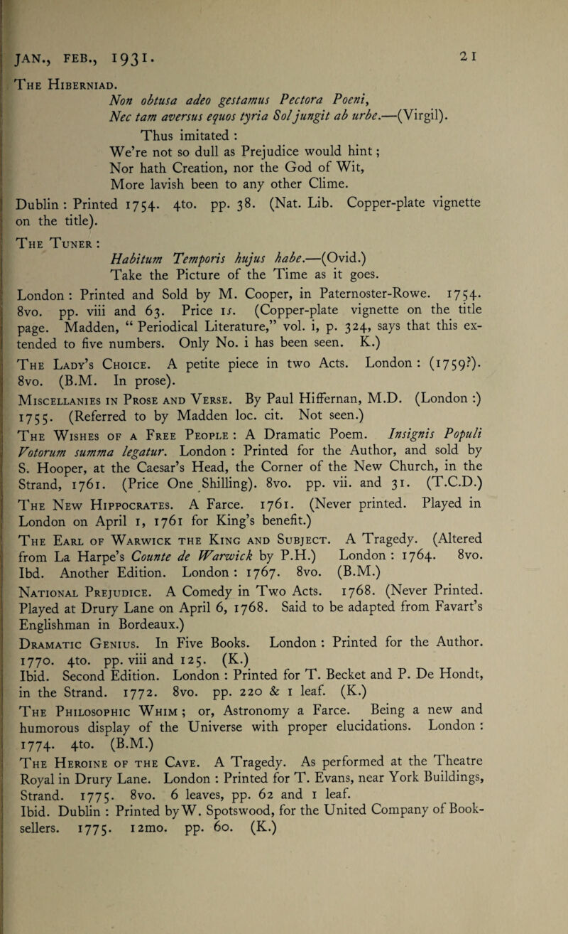 The Hiberniad. Non obtusa adeo gestamus Pectora Poeni, Nec tam aversus equos tyria Soljungit ab urbe.—(Virgil). Thus imitated : We’re not so dull as Prejudice would hint; Nor hath Creation, nor the God of Wit, More lavish been to any other Clime. Dublin : Printed 1754. 4to. pp. 38. (Nat. Lib. Copper-plate vignette on the title). j The Tuner: Habitum Temporis hujus babe.—(Ovid.) Take the Picture of the Time as it goes. London : Printed and Sold by M. Cooper, in Paternoster-Rowe. 1754. 8vo. pp. viii and 63. Price is. (Copper-plate vignette on the title page. Madden, “ Periodical Literature,” vol. i, p. 324, says that this ex¬ tended to five numbers. Only No. i has been seen. K.) The Lady’s Choice. A petite piece in two Acts. London: (1759?). 8vo. (B.M. In prose). Miscellanies in Prose and Verse. By Paul Hiffernan, M.D. (London :) 1755. (Referred to by Madden loc. cit. Not seen.) The Wishes of a Free People : A Dramatic Poem. Insignis Populi Votorum summa legatur. London : Printed for the Author, and sold by S. Hooper, at the Caesar’s Head, the Corner of the New Church, in the Strand, 1761. (Price One Shilling). 8vo. pp. vii. and 31. (T.C.D.) The New Hippocrates. A Farce. 1761. (Never printed. Played in London on April 1, 1761 for King’s benefit.) The Earl of Warwick the King and Subject. A Tragedy. (Altered from La Harpe’s Counte de Warwick by P.H.) London : 1764. 8vo. Ibd. Another Edition. London: 1767. 8vo. (B.M.) National Prejudice. A Comedy in Two Acts. 1768. (Never Printed. Played at Drury Lane on April 6, 1768. Said to be adapted from Favart’s Englishman in Bordeaux.) Dramatic Genius. In Five Books. London : Printed for the Author. 1770. 4to. pp. viii and 125. (K.) Ibid. Second Edition. London : Printed for T. Becket and P. De Hondt, in the Strand. 1772. 8vo. pp. 220 & 1 leaf. (K.) The Philosophic Whim ; or, Astronomy a Farce. Being a new and humorous display of the Universe with proper elucidations. London : 1774. 4to. (B.M.) The Heroine of the Cave. A Tragedy. As performed at the Theatre Royal in Drury Lane. London : Printed for T. Evans, near York Buildings, Strand. 1775. 8vo. 6 leaves, pp. 62 and 1 leaf. Ibid. Dublin : Printed by W. Spotswood, for the United Company of Book¬
