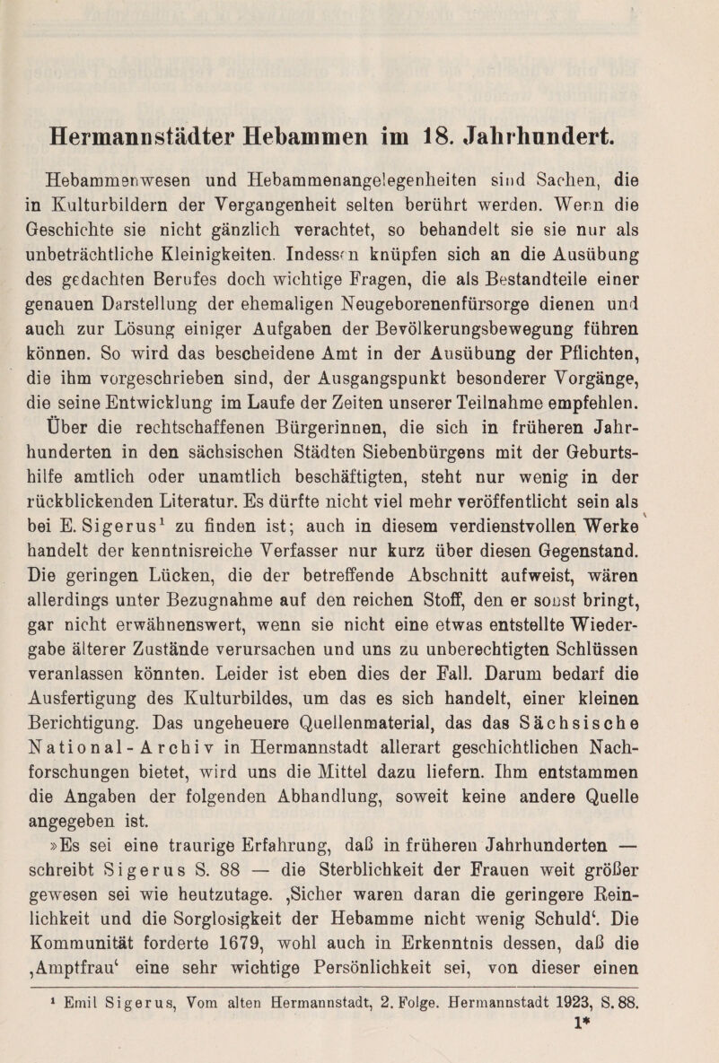 Hermann Städter Hebammen im 18. Jahrhundert. Hebammen wesen und Hebammenangelegenheiten sind Sachen, die in Kulturbildern der Vergangenheit selten berührt werden. Wenn die Geschichte sie nicht gänzlich verachtet, so behandelt sie sie nur als unbeträchtliche Kleinigkeiten. Indessen knüpfen sich an die Ausübung des gedachten Berufes doch wichtige Fragen, die als Bestandteile einer genauen Darstellung der ehemaligen Neugeborenenfürsorge dienen und auch zur Lösung einiger Aufgaben der Bevölkerungsbewegung führen können. So wird das bescheidene Amt in der Ausübung der Pflichten, die ihm vorgeschrieben sind, der Ausgangspunkt besonderer Vorgänge, die seine Entwicklung im Laufe der Zeiten unserer Teilnahme empfehlen. Über die rechtschaffenen Bürgerinnen, die sich in früheren Jahr¬ hunderten in den sächsischen Städten Siebenbürgens mit der Geburts¬ hilfe amtlich oder unamtlich beschäftigten, steht nur wenig in der rückblickenden Literatur. Es dürfte nicht viel mehr veröffentlicht sein als bei E. Sigerus1 zu finden ist; auch in diesem verdienstvollen Werke handelt der kenntnisreiche Verfasser nur kurz über diesen Gegenstand. Die geringen Lücken, die der betreffende Abschnitt aufweist, wären allerdings unter Bezugnahme auf den reichen Stoff, den er sonst bringt, gar nicht erwähnenswert, wenn sie nicht eine etwas entstellte Wieder¬ gabe älterer Zustände verursachen und uns zu unberechtigten Schlüssen veranlassen könnten. Leider ist eben dies der Fall. Darum bedarf die Ausfertigung des Kulturbildes, um das es sich handelt, einer kleinen Berichtigung. Das ungeheuere Quellenmaterial, das das Sächsische National -Archiv in Hermannstadt allerart geschichtlichen Nach¬ forschungen bietet, wird uns die Mittel dazu liefern. Ihm entstammen die Angaben der folgenden Abhandlung, soweit keine andere Quelle angegeben ist. »Es sei eine traurige Erfahrung, daß in früheren Jahrhunderten — schreibt Sigerus S. 88 — die Sterblichkeit der Frauen weit größer gewesen sei wie heutzutage. ,Sicher waren daran die geringere Rein¬ lichkeit und die Sorglosigkeit der Hebamme nicht wenig Schuld1. Die Kommunität forderte 1679, wohl auch in Erkenntnis dessen, daß die ,Amptfrau; eine sehr wichtige Persönlichkeit sei, von dieser einen 1 Emil Sigerus, Vom alten Hermannstadt, 2. Folge. Hermannstadt 1923, S.88. 1*