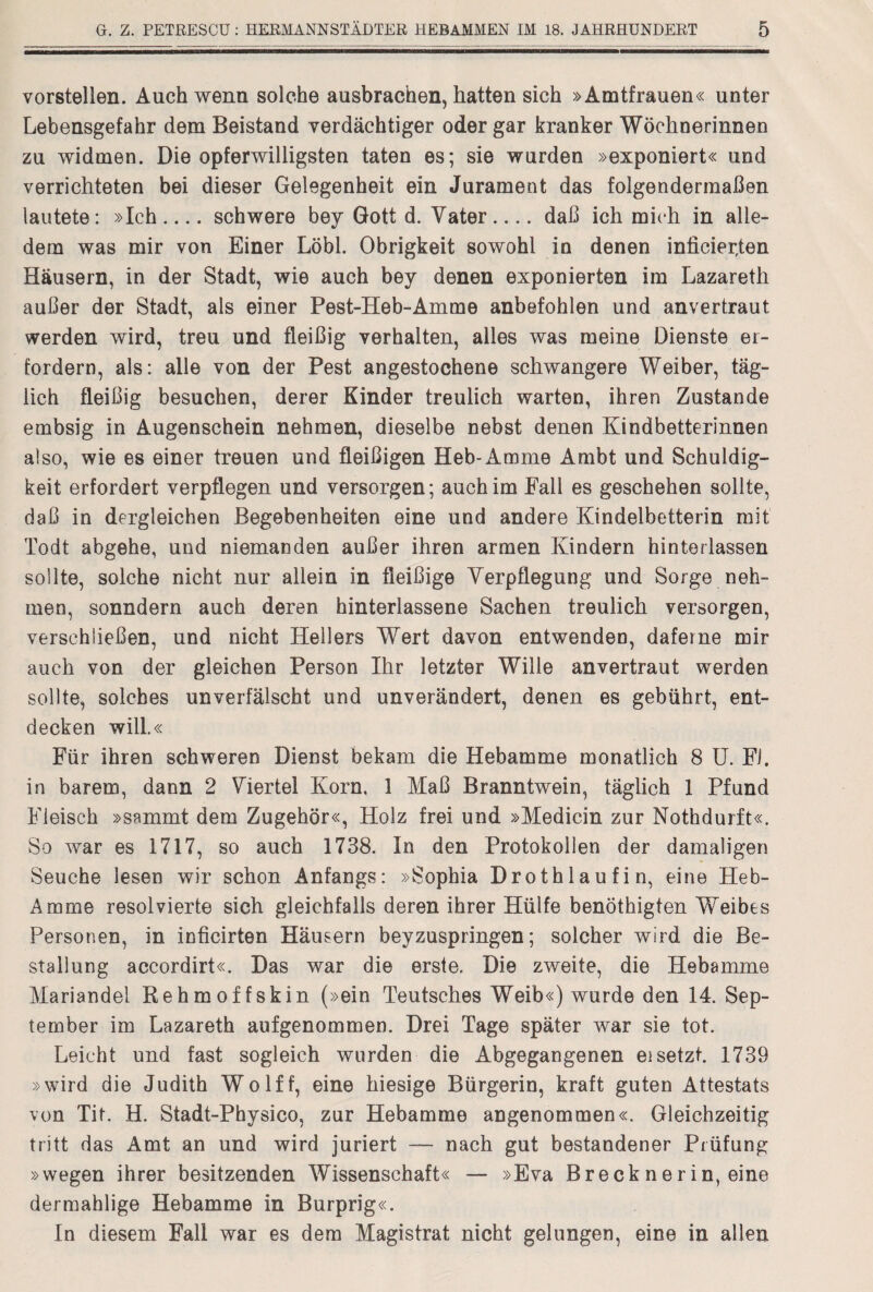 vorstellen. Auch wenn solche ausbrachen, hatten sich »Amtfrauen« unter Lebensgefahr dem Beistand verdächtiger oder gar kranker Wöchnerinnen zu widmen. Die opferwilligsten taten es; sie wurden »exponiert« und verrichteten bei dieser Gelegenheit ein Jurament das folgendermaßen lautete: »Ich_schwere bey Gott d. Vater_daß ich mich in alle¬ dem was mir von Einer Löbl. Obrigkeit sowohl in denen inficier,ten Häusern, in der Stadt, wie auch bey denen exponierten im Lazareth außer der Stadt, als einer Pest-Heb-Amme anbefohlen und anvertraut werden wird, treu und fleißig verhalten, alles was meine Dienste er¬ fordern, als: alle von der Pest angestochene schwangere Weiber, täg¬ lich fleißig besuchen, derer Kinder treulich warten, ihren Zustande embsig in Augenschein nehmen, dieselbe nebst denen Kindbetterinnen also, wie es einer treuen und fleißigen Heb-Amme Ambt und Schuldig¬ keit erfordert verpflegen und versorgen; auch im Fall es geschehen sollte, daß in dergleichen Begebenheiten eine und andere Kindelbetterin mit Todt abgehe, und niemanden außer ihren armen Kindern hinterlassen sollte, solche nicht nur allein in fleißige Verpflegung und Sorge neh¬ men, sonndern auch deren hinterlassene Sachen treulich versorgen, verschließen, und nicht Hellers Wert davon entwenden, dafeine mir auch von der gleichen Person Ihr letzter Wille anvertraut werden sollte, solches unverfälscht und unverändert, denen es gebührt, ent¬ decken will.« Für ihren schweren Dienst bekam die Hebamme monatlich 8 U. Fl. in barem, dann 2 Viertel Korn, 1 Maß Branntwein, täglich 1 Pfund Fleisch »sammt dem Zugehör«, Holz frei und »Medicin zur Nothdurft«. So war es 1717, so auch 1738. In den Protokollen der damaligen Seuche lesen wir schon Anfangs: »Sophia Drothlaufin, eine Heb- Amme resolvierte sich gleichfalls deren ihrer Hülfe benöthigten Weibes Personen, in inficirten Häusern beyzuspringen; solcher wird die Be¬ stallung accordirt«. Das war die erste. Die zweite, die Hebamme Mariandel Rehmoffskin (»ein Teutsches Weib«) wurde den 14. Sep¬ tember im Lazareth aufgenommen. Drei Tage später war sie tot. Leicht und fast sogleich wurden die Abgegangenen ei setzt. 1739 »wird die Judith Wolff, eine hiesige Bürgerin, kraft guten Attestats von Tit. H. Stadt-Physico, zur Hebamme angenommen«. Gleichzeitig tritt das Amt an und wird juriert — nach gut bestandener Prüfung »wegen ihrer besitzenden Wissenschaft« — »Eva Brecknerin, eine dermahlige Hebamme in Burprig«. In diesem Fall war es dem Magistrat nicht gelungen, eine in allen