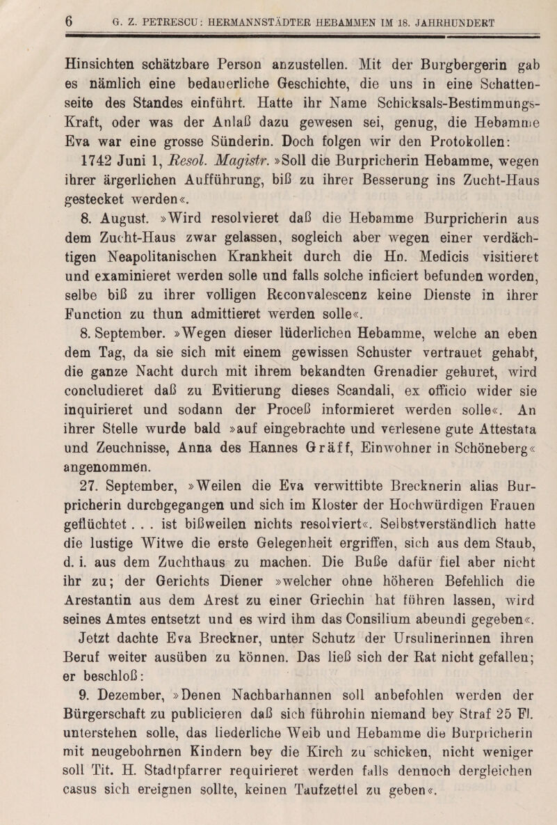 Hinsichten schätzbare Person anzustellen. Mit der Burgbergerin gab es nämlich eine bedauerliche Geschichte, die uns in eine Schatten¬ seite des Standes einführt Hatte ihr Name Schicksals-Bestimmungs- Kraft, oder was der Anlaß dazu gewesen sei, genug, die Hebamme Eva war eine grosse Sünderin. Doch folgen wir den Protokollen: 1742 Juni 1, Resol. Magistr. »Soll die Burpricherin Hebamme, wegen ihrer ärgerlichen Aufführung, biß zu ihrer Besserung ins Zucht-Haus gestecket werden«. 8. August. »Wird resolvieret daß die Hebamme Burpricherin aus dem Zucht-Haus zwar gelassen, sogleich aber wegen einer verdäch¬ tigen Neapolitanischen Krankheit durch die Ho. Medicis visitieret und examinieret werden solle und falls solche inficiert befunden worden, selbe biß zu ihrer völligen Reconvalescenz keine Dienste in ihrer Function zu thun admittieret werden solle«. 8. September. »Wegen dieser lüderlichen Hebamme, welche an eben dem Tag, da sie sich mit einem gewissen Schuster vertrauet gehabt, die ganze Nacht durch mit ihrem bekandten Grenadier gehuret, wird concludieret daß zu Evitierung dieses Scandali, ex officio wider sie inquirieret und sodann der Proceß informieret werden solle«. An ihrer Stelle wurde bald »auf eingebrachte und verlesene gute Attestafa und Zeuchnisse, Anna des Hannes Gräff, Einwohnerin Schöneberg« angenommen. 27. September, »Weilen die Eva verwittibte Brecknerin alias Bur¬ pricherin durcbgegangen und sich im Kloster der Hochwürdigen Frauen geflüchtet... ist bißweilen nichts resolviert«. Selbstverständlich hatte die lustige Witwe die erste Gelegenheit ergriffen, sich aus dem Staub, d. i. aus dem Zuchthaus zu machen. Die Buße dafür fiel aber nicht ihr zu; der Gerichts Diener »welcher ohne höheren Befehlieh die Arestantin aus dem Arest zu einer Griechin hat führen lassen, wird seines Amtes entsetzt und es wird ihm das Consilium abeundi gegeben«. Jetzt dachte Eva Breckner, unter Schutz der Ursulinerinnen ihren Beruf weiter ausüben zu können. Das ließ sich der Rat nicht gefallen; er beschloß: 9. Dezember, »Denen Nachbarhannen soll anbefohlen werden der Bürgerschaft zu publicieren daß sich führohin niemand bey Straf 25 Fl. unterstehen solle, das liederliche Weib und Hebamme die Burpricherin mit neugebohrnen Kindern bey die Kirch zu schicken, nicht weniger soll Tit. H. Stadfpfarrer requirieret werden falls dennoch dergleichen Casus sich ereignen sollte, keinen Taufzett ei zu geben«.