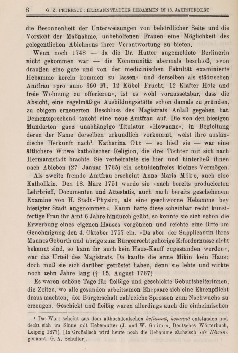 die Besonnenheit der Unterweisungen von behördlicher Seite und die Vorsicht der Maßnahme, unbeholfenen Frauen eine Möglichkeit des gelegentlichen Ablehnens ihrer Verantwortung zu bieten. Wenn noch 1748 — da die Dr. Hutter angemeldete Berlinerin nicht gekommen war — die Kommunität abermals beschloß, »von draußen eine gute und von der medizinischen Fakultät examinierte Hebamme herein kommen zu lassen« und derselben als städtischen Amtfrau »pro anno 360 Fl., 12 Kübel Frucht, 12 Klafter Holz und freie Wohnung zu offerieren«, ist es wohl voraussetzbar, dass die Absicht, eine regelmäßige Ausbildungsstätte schon damals zu gründen, zu obigem erneuerten Beschluss des Magistrats Anlaß gegeben hat. Dementsprechend taucht eine neue Amtfrau auf. Die von den hiesigen Mundarten ganz unabhängige Titulatur »Hewanne«, in Begleitung deren der Name derselben urkundlich vorkommt, weist ihre auslän¬ dische Herkunft nach1. Katharina Ott — so hieß sie — war eine ältlichere Witwe katholischer Religion, die drei Töchter mit sich nach Hermannstadt brachte. Sie verheiratete sie hier und hinterließ ihnen nach Ableben (27. Januar 1765) ein schuldenfreies kleines Vermögen. Als zweite fremde Amtfrau erscheint Anna Maria Mike, auch eine Katholikin. Den 18. März 1751 wurde sie »nach bereits producierten Lehrbrieff, Documenten und Attestatis, auch nach bereits geschehenem Examine von H. Stadt-Physico, als eine geschworne Hebamme bey hiesigter Stadt angenommen«. Kaum hatte diese scheinbar recht kunst¬ fertige Frau ihr Amt 6 Jahre hindurch geübt, so konnte sie sich schon die Erwerbung eines eigenen Hauses vergönnen und reichte eine Bitte um Genehmigung den 4. Oktober 1757 ein. »Da aber der Supplicantin ihres Mannes Geburth und übrige zum Bürgerrecht gehörige Erfordernusse nicht bekannt sind, so kann ihr auch kein Haus-Kauff zugestanden werden«, war das Urteil des Magistrats. Da kaufte die arme Mikin kein Haus; doch muß sie sich darüber getröstet haben, denn sie lebte und wirkte noch zehn Jahre lang (f 15. August 1767). Es waren schöne Tage für fleißige und geschickte Geburtshelferinnen, die Zeiten, wo alle gesunden arbeitsamen Ehepaare sich eine Ehrenpflicht draus machten, der Bürgerschaft zahlreiche Sprossen zum Nachwuchs zu erzeugen. Geschickt und fleißig waren allerdings auch die einheimischen 1 Das Wort scheint aus dem althochdeutschen hefianna, hevannd entstanden und deckt sich im Sinne mit Hebemutter (J. and W. Grimm, Deutsches Wörterbuch, Leipzig 1877). [In Großalisch wird heute noch die Hebamme sächsisch »de Heivan« genannt. G. A. Schüller].