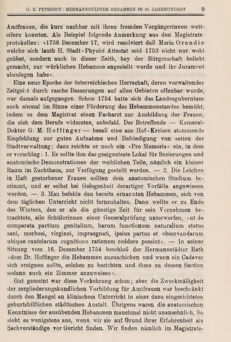 Amtfrauen, die kurz nachher mit ihren fremden Vorgängerinnen wett¬ eifern konnten. Als Beispiel folgende Anmerkung aus den Magistrats Protokollen: »1756 December 17, wird resolviert daß Maria Orendin welche sich lauth H. Stadt-Physici Attestat seid 1753 nicht nur wohl geübet, sondern auch in dieser Zeith, bey der Bürgerschaft beliebt gemacht, zur würklichen Hebamme angestellt werde und ihr Jurament abzulegen habe«. Eine neue Epoche der österreichischen Herrschaft, deren vorwaltender Zeitgeist durch rasche Besserungen auf allen Gebieten offenbar wurde, war damals aufgegangen. Schon 1754 hatte sich das Landesgubernium auch einmal im Sinne einer Förderung des Hebammenstandes bemüht, indem es dem Magistrat einen Facharzt zur Ausbildung der Frauen, die sich dem Berufe widmeten, anbefahl. Der Betreffende — Kamerai- Doktor G. M. Hoffinger— besaß eine aus Hof-Kreisen stammende Empfehlung zur guten Aufnahme und Befriedigung von seiten der Stadtverwaltung; dazu reichte er noch ein »Pro Memoria« ein, in dem er vorschlug: 1. Es sollte ihm das geeigneteste Lokal für Sezierungen und anatomische Demonstrationen der weiblichen Teile, nämlich ein kleiner Raum im Zuchthaus, zur Verfügung gestellt werden. — 2. Die Leichen in Haft gestorbener Frauen sollten dem anatomischen Studium be¬ stimmt, und er selbst bei Gelegenheit derartiger Vorfälle angewiesen werden. — 3. Man befehle den bereits ernannten Hebammen, sich von dem täglichen Unterricht nicht fernzuhalten. Dann wollte er zu Ende des Winters, den er als die günstige Zeit für sein Vornehmen be¬ trachtete, alle Schülerinnen einer Generalprüfung unterwerfen, »ut de comparata partium genitalium, harum functionum naturalium Status sani, morbosi, virginei, impraegnati, ipsius partus et observandarum ubique cautelarum cognitione rationem reddere possint«. — In seiner Sitzung vom 16. Dezember 1754 beschloß der Hermannstädter Rath »dem Dr. Hoffinger die Hebammen zuzuschicken und wenn ein Cadaver sich ereignen sollte, solches zu berichten und ihme zu dessen Section sodann auch ein Zimmer anzuweisen«. Gut gemeint war diese Vorkehrung schon; aber die Zweckmäßigkeit der zergliederungskundlichen Vorbildung für Amtfrauen war beschränkt durch den Mangel an klinischem Unterricht in einer dazu eingerichteten geburtshilflichen städtischen Anstalt. Übrigens waren die anatomischen Kenntnisse der ausübenden Hebammen manchmal nicht unansehnlich. So sieht es wenigstens aus, wenn wir sie auf Grund ihrer Erfahrenheit als Sachverständige vor Gericht finden. Wir finden nämlich im Magistrats-