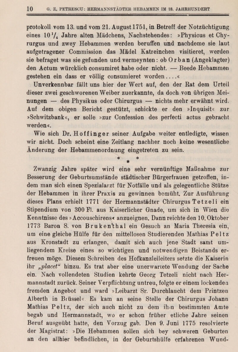 Protokoll vom 13. und vom 21. August 1751, in Betreff der Notzüchtigung eines 10 V4 Jahre alten Mädchens, Nachstehendes: »Physicus et Chy- rurgus und zwey Hebammen werden beruffen und nachdeme sie laut aufgetragener Commission das Mädel Katreinchen visitieret, werden sie befraget was sie gefunden und vermeynten: ob Orban (Angeklagter) den Actum würcklich consumiret habe oder nicht. — Beede Hebammen gestehen ein dass er völlig consumieret worden....« Unverkennbar fällt uns hier der Wert auf, den der Rat dem Urteil dieser zwei geschworenen Weiber zuerkannte, da doch von übrigen Mei¬ nungen — des Physikus oder Chirurgus — nichts mehr erwähnt wird. Auf dem obigen Bericht gestützt, schickte er den »Inquisit« zur »Schwitzbank«, er solle »zur Confession des perfecti actus gebracht werden«. Wie sich Dr. Hof fing er seiner Aufgabe weiter entledigte, wissen wir nicht. Doch scheint eine Zeitlang nachher noch keine wesentliche Änderung der Hebammenordnung eingetreten zu sein. * * * Zwanzig Jahre später wird eine sehr vernünftige Maßnahme zur Besserung der Geburtsumstände städtischer Bürgerfrauen getroffen, in¬ dem man sich einen Spezialarzt für Notfälle und als gelegentliche Stütze der Hebammen in ihrer Praxis zu gewinnen bemüht. Zur Ausführung dieses Plans erhielt 1771 der Hermannstädter Chirurgus Tetzeli ein Stipendium von 300 Fl. aus Kaiserlicher Gnade, um sich in Wien die Kenntnisse des »Accouschirens« anzueignen. Dann reichte den 10. Oktober 1773 Baron S. von Bruken'thal ein Gesuch an Maria Theresia ein, um eine gleiche Hülfe für den mittellosen Studierenden Mathias Peltz aus Kronstadt zu erlangen, damit sich auch jene Stadt samt um¬ liegendem Kreise eines so wichtigen und notwendigen Beistands er¬ freuen möge. Diesem Schreiben des Hofkanzleileiters setzte die Kaiserin ihr „placet“ hinzu. Es trat aber eine unerwartete Wendung der Sache ein. Nach vollendeten Studien kehrte Georg Tetzeli nicht nach Her- mannstadt zurück. Seiner Verpflichtung untreu, folgte er einem lockendea fremden Angebot und ward »Leibarzt Sr. Durchlaucht dem Printzen Alberth in Brüssel« Es kam an seine Stelle der Chirurgus Johann Mathias Peltz, der sich auch nicht zu dem ihm bestimmten Amte begab und Hermannstadt, wo er schon früher etliche Jahre seinen Beruf ausgeübt hatte, den Vorzug gab. Den 9. Juni 1775 resolvierte der Magistrat: »Die Hebammen sollen sich bey schweren Geburten an den allhier befindlichen, in der Geburtshülfe erfahrenen Wund-