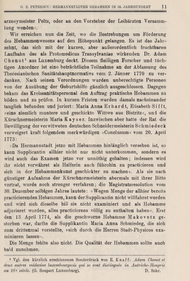 arzneymeister Peltz, oder an den Vorsteher der Leibärzten Versamm¬ lung wenden«. Wir erreichen nun die Zeit, wo die Bestrebungen um Förderung des Hebammenwesens auf den Höhepunkt gelangen. Es ist das Jahr¬ zehnt, das sich mit der kurzen, aber außerordentlich fruchtbaren Laufbahn des als Protomedicus Transylvaniae wirkenden Dr. Adam Chenot1 aus Luxemburg deckt. Diesem fleißigen Forscher und tüch¬ tigen Anordner ist eine beträchtliche Teilnahme an der Abfassung des Theresianischen Sanitätshauptnormativs vom 2. Jänner 1770 zu ver¬ danken. Nach seinen Verordnungen wurden unberechtigte Personen von der Ausübung der Geburtshilfe gänzlich ausgeschlossen. Dagegen bekam das Kreissanitätspersonal den Auftrag praktische Hebammen zu bilden und zu prüfen. In kurzen Fristen wurden damals nacheinander tauglich befunden undjuriert: Maria AnnaErhardt, Elisabeth Sif ft, »eine ziemlich muntere und geschickte Wittwe aus Bistritz«, uni die Kürschnermeisterin Maria Kayser. Inzwischen aber hatte der Rat die Bewilligung der verwitweten deutschen Schneidermeisterin Schmiedeck verweigert kraft folgendem merkwürdigen »Conclusum« vom 20. April 1773: »Da Hermannstadt jetzo mit Hebammen hinlänglich versehen ist, so kann Supplicantin allhier nicht nur nicht Unterkommen, sondern es wird auch das Examen jetzo vor unnöthig gehalten; indessen wird ihr nicht verwähret als Helferin auch führohin zu practicieren und sich in der Hebammenkunst geschickter zu machen«. Als sie nach günstiger Aufnahme der Kürschnermeisterin abermals mit ihrer Bitte vortrat, wurde noch strenger verfahren; die Magistratsresolution vom 30. Dezember selbigen Jahres lautete: »Wegen Menge der allhier bereits practicierenden Hebammen, kann der Supplicantin nicht willfahret werden und wird sich dieselbe biß sie nicht examiniert und als Hebamme adjurieret worden, alles practicierens völlig zu enthalten haben«. Erst den 13. April 1774, als die geschworne Hebamme Makovetz ge¬ storben war, durfte die Supplikantin Maria Anna Schmiedeg, die sich zum drittenmal vorstellte, »sich durch die Herren Stadt-Physicos exa¬ minieren lassen«. Die Menge fehlte also nicht. Die Qualität der Hebammen sollte auch bald zunehmen. 1 Vgl. den kürzlich erschienenen Sonderdruck von E. Knaff: Adam Chenot et deux autres medecins luxembourgeois qui se sont distingues in Autriche-Hongrie au 18e siecle. (G. Soupert Luxemburg). D. Sehr.