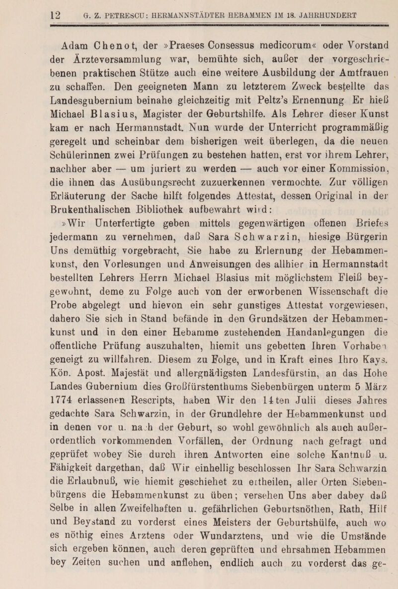 Adam Chenot, der »Praeses Consessus medicorum« oder Vorstand der Ärzteversammlung war, bemühte sich, außer der vorgeschrie¬ benen praktischen Stütze auch eine weitere Ausbildung der Amtfrauen zu schaffen. Den geeigneten Mann zu letzterem Zweck bestellte das Landesgubernium beinahe gleichzeitig mit Peltz’s Ernennung Er hieß Michael Blasius, Magister der Geburtshilfe. Als Lehrer dieser Kunst kam er nach Hermannstadt. Nun wurde der Unterricht programmäßig geregelt und scheinbar dem bisherigen weit überlegen, da die neuen Schülerinnen zwei Prüfungen zu bestehen hatten, erst vor ihrem Lehrer, nachher aber — um juriert zu werden — auch vor einer Kommission, die ihnen das Ausübungsrecht zuzuerkennen vermochte. Zur völligen Erläuterung der Sache hilft folgendes Attestat, dessen Original in der Brukenthalischen Bibliothek aufbewahrt whd: »Wir Unterfertigte geben mittels gegenwärtigen offenen Briefes jedermann zu vernehmen, daß Sara Schwarzin, hiesige Bürgerin Uns demüthig vorgebracht, Sie habe zu Erlernung der Hebammen- konst, den Vorlesungen und Anweisungen des allhier in Hermannstadt bestellten Lehrers Herrn Michael Blasius mit möglichstem Fleiß bey- gewuhnt, deme zu Folge auch von der erworbenen Wissenschaft die Probe abgelegt und hievon ein sehr günstiges Attestat vorgewiesen, dahero Sie sich in Stand befände in den Grundsätzen der Hebammen- kunst und in den einer Hebamme zustehenden Handanlegungen die öffentliche Prüfung auszuhalten, hiemit uns gebetten Ihren Vorhaben geneigt zu willfahren. Diesem zu Folge, und in Kraft eines Ihro Kays. Kön. Apost. Majestät und allergnädigsten Landesfürstin, an das Hohe Landes Gubernium dies Großfürstenthums Siebenbürgen unterm 5 März 1774 erlassenen Rescripts, haben Wir den 14ten Julii dieses Jahres gedachte Sara Schwarzin, in der Grundlehre der Hebammenkunst und in denen vor u. nach der Geburt, so wohl gewöhnlich als auch außer¬ ordentlich vorkommenden Vorfällen, der Ordnung nach gefragt und geprüfet wobey Sie durch ihren Antworten eine solche Kantnuß u. Fähigkeit dargethan, daß Wir einhellig beschlossen Ihr Sara Schwarzin die Erlaubnuß, wie hiemit geschiehet zu eitheilen, aller Orten Sieben¬ bürgens die Hebammenkunst zu üben; versehen Uns aber dabey daß Selbe in allen Zweifelhaften u. gefährlichen Geburtsnöthen, Rath, Hilf und Beystand zu vorderst eines Meisters der Geburtshülfe, auch wo es nöthig eines Arztens oder Wundarztens, und wie die Umstände sich ergeben können, auch deren geprüften und ehrsahmen Hebammen bey Zeiten suchen und anflehen, endlich auch zu vorderst das ge-