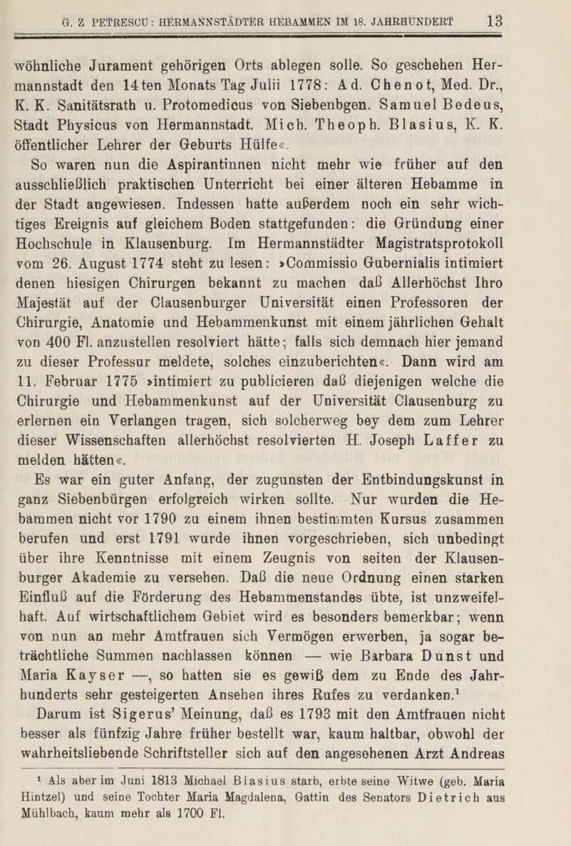 wohnliche Jurament gehörigen Orts ablegen solle. So geschehen Her¬ mannstadt den 14ten Monats Tag Juiii 1778: Ad. Chen ot, Med. Dr., K. K. Sanitätsrath u. Protomedicus von Siebenbgen. Samuel Bedeus, Stadt Physicus von Hermannstadt. Mich. Theoph. Blasius, K. K. öffentlicher Lehrer der Geburts Hülfe«. So waren nun die Aspirantinnen nicht mehr wie früher auf den ausschließlich praktischen Unterricht bei einer älteren Hebamme in der Stadt angewiesen. Indessen hatte außerdem noch ein sehr wich¬ tiges Ereignis auf gleichem Boden stattgefunden: die Gründung einer Hochschule in Klausenburg. Im Hermannstädter Magistratsprotokoll vom 26. August 1774 steht zu lesen: »Commissio Gubernialis intimiert denen hiesigen Chirurgen bekannt zu machen daß Allerhöchst Ihro Majestät auf der Clausenburger Universität einen Professoren der Chirurgie, Anatomie und Hebammenkunst mit einem jährlichen Gehalt von 400 Fl. anzustelien resolviert hätte; falls sich demnach hier jemand zu dieser Professur meldete, solches einzuberichten«. Dann wird am 11. Februar 1775 »intimiert zu publicieren daß diejenigen welche die Chirurgie und Hebammenkunst auf der Universität Ciausenburg zu erlernen ein Verlangen tragen, sich solcherweg bey dem zum Lehrer dieser Wissenschaften allerhöchst resol vierten H. Joseph L aff er zu melden hätten«. Es war ein guter Anfang, der zugunsten der Entbindungskunst in ganz Siebenbürgen erfolgreich wirken sollte. Nur wurden die He¬ bammen nicht vor 1790 zu einem ihnen bestimmten Kursus zusammen berufen und erst 1791 wurde ihnen vorgeschrieben, sich unbedingt über ihre Kenntnisse mit einem Zeugnis von seiten der Klausen¬ burger Akademie zu versehen. Daß die neue Ordnung einen starken Einfluß auf die Förderung des Hebammenstandes übte; ist unzweifel¬ haft. Auf wirtschaftlichem Gebiet wird es besonders bemerkbar; wenn von nun an mehr Amtfrauen sich Vermögen erwerben, ja sogar be¬ trächtliche Summen nachlassen können — wie Barbara Dunst und Maria Kays er —, so hatten sie es gewiß dem zu Ende des Jahr¬ hunderts sehr gesteigerten Ansehen ihres Rufes zu verdanken.1 Darum ist Sigerus’ Meinung, daß es 1793 mit den Amtfrauen nicht besser als fünfzig Jahre früher bestellt war, kaum haltbar, obwohl der wahrheitsliebende Schriftsteller sich auf den angesehenen Arzt Andreas 1 Als aber im Juni 1813 Michael Blasius starb, erbte seine Witwe (geb. Maria Hintzel) und seine Tochter Maria Magdalena, Gattin des Senators Dietrich aus Mühlbach, kaum mehr als 1700 Fl.