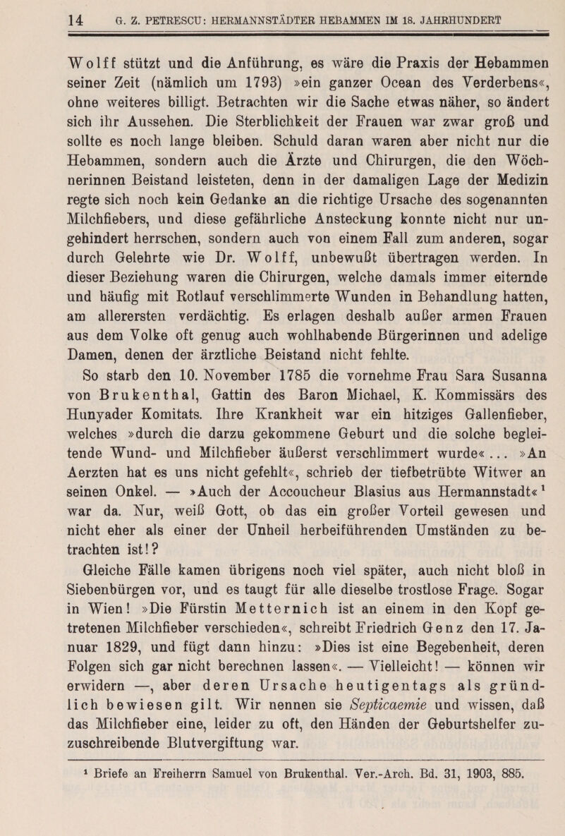 Wolff stützt und die Anführung, es wäre die Praxis der Hebammen seiner Zeit (nämlich um 1793) »ein ganzer Ocean des Verderbens«, ohne weiteres billigt. Betrachten wir die Sache etwas näher, so ändert sich ihr Aussehen. Die Sterblichkeit der Frauen war zwar groß und sollte es noch lange bleiben. Schuld daran waren aber nicht nur die Hebammen, sondern auch die Ärzte und Chirurgen, die den Wöch¬ nerinnen Beistand leisteten, denn in der damaligen Lage der Medizin regte sich noch kein Gedanke an die richtige Ursache des sogenannten Milchfiebers, und diese gefährliche Ansteckung konnte nicht nur un¬ gehindert herrschen, sondern auch von einem Fall zum anderen, sogar durch Gelehrte wie Dr. Wolff, unbewußt übertragen werden. In dieser Beziehung waren die Chirurgen, welche damals immer eiternde und häufig mit Rotlauf verschlimmerte Wunden in Behandlung hatten, am allerersten verdächtig. Es erlagen deshalb außer armen Frauen aus dem Volke oft genug auch wohlhabende Bürgerinnen und adelige Damen, denen der ärztliche Beistand nicht fehlte. So starb den 10. November 1785 die vornehme Frau Sara Susanna von Brukenthal, Gattin des Baron Michael, K. Kommissärs des Hunyader Komitats. Ihre Krankheit war ein hitziges Gallenfieber, welches »durch die darzu gekommene Geburt und die solche beglei¬ tende Wund- und Milchfieber äußerst verschlimmert wurde« ... »An Aerzten hat es uns nicht gefehlt«, schrieb der tiefbetrübte Witwer an seinen Onkel. — »Auch der Accoucheur Blasius aus Hermannstadt«1 war da. Nur, weiß Gott, ob das ein großer Vorteil gewesen und nicht eher als einer der Unheil herbeiführenden Umständen zu be¬ trachten ist!? Gleiche Fälle kamen übrigens noch viel später, auch nicht bloß in Siebenbürgen vor, und es taugt für alle dieselbe trostlose Frage. Sogar in Wien! »Die Fürstin Metternich ist an einem in den Kopf ge¬ tretenen Milchfieber verschieden«, schreibt Friedrich Genz den 17. Ja¬ nuar 1829, und fügt dann hinzu: »Dies ist eine Begebenheit, deren Folgen sich gar nicht berechnen lassen«. — Vielleicht! — können wir erwidern —, aber deren Ursache heutigentags als gründ¬ lich bewiesen gilt. Wir nennen sie Septicaemie und wissen, daß das Milchfieber eine, leider zu oft, den Händen der Geburtshelfer zu¬ zuschreibende Blutvergiftung war. 1 Briefe an Freiherrn Samuel von Brukenthal. Ver.-Arch. Bd. 31, 1903, 885.