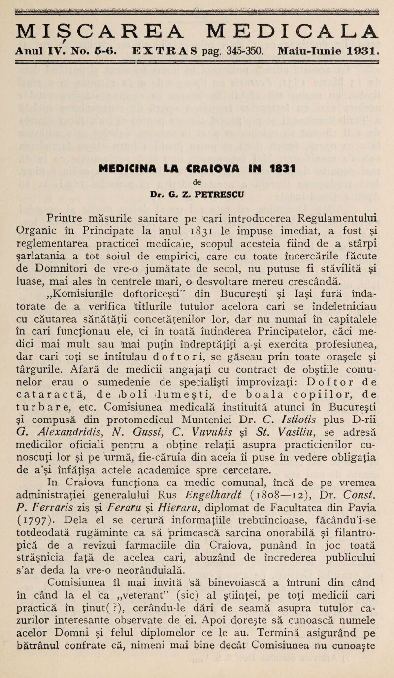 WjrfjriiTifhfrl MI SCAREA M EDIGALA / Anul IV. No. 5-6. EXTRAS pag. 345-350. Maiu-Iunie 1931. MEDICINA LA CRAIOVA IN 1831 de Dr. G. Z. PETRESCU Printre mäsurile sanitäre pe cari introducerea Regulamentului Organic in Principate la anul 1831 le impuse imediat, a fost §i reglementarea practicei medicale, scopul acesteia fiind de a starpi sarlatania a tot soiul de empirici, care cu toate incercärile facute de Domnitori de vre-o jumätate de secol, nu putuse fi stävilitä §i luase, mai ales in centrele mari, o desvoltare mereu crescändä. „Komisiunile doftoricesti” din Bucure§ti si Ia§i furä inda- torate de a verifica titlurile tutulor acelora cari se indeletniciau cu cäutarea sänätätii concetätenilor lor, dar nu numai in capitalele in cari funcponau eie, <ci in toatä intinderea Principatelor, cäci me- dici mai mult sau 'mai putin indreptätiti a-si exercita profesiunea, dar cari toti se intitulau d o f t o r i, se gäseau prin toate ora§ele si tärgurile. Afarä de medicii angajati cu contract de obstiile comu- nelor erau o sumedenie de specialisti improvizati: Doftor de cataractä, de »b o li dumesti, de boala copiilor, de tu r bare, etc. Comisiunea medicalä instituitä atunci in Bucure§ti si compusä din protomedicul Munteniei Dr. C. Istiotis plus D-rii G. Alexandridis, N. Gussi, C. Vuvukis si St. Vasiliu, se adresä medicilor oficiali pentru a obtine relapi asupra practicienilor cu- noscup lor si pe urmä, fie-cäruia din aceia ii puse in vedere obligapa de a’si infäpsa actele academice spre cercetare. In Craiova functiona ca medic comunal, incä de pe vremea administratiei generalului Rus Engelhardt (1808—12), Dr. Const. P. Ferraris zis §i Ferarii §i Hier am, diplomat de Facultatea din Pavia (1797). Dela el se cerurä informapile trebuincioase, fäcandu’i-se totdeodatä rugäminte ca sä primeascä sarcina onorabilä ?i filantro- picä de a revizui farmaciile din Craiova, punänd in joc toatä sträsnicia fa£ä de acelea cari, abuzänd de increderea publicului s’ar deda la vre-o neoränduialä. Comisiunea il mai invitä 'sä binevoiascä a intruni din cänd in cänd la el ca „veterant” (sic) al stikpei, pe top medicii cari practicä in pnut( ?), cerändu-le däri de seamä asupra tutulor ca- zurilor interesante observate de ei. Apoi doreste sä cunoascä numele acelor Domni si felul diplomelor ce le au. Terminä asiguränd pe bätränul confrate cä, nimeni mai bine decät Comisiunea nu cunoaste