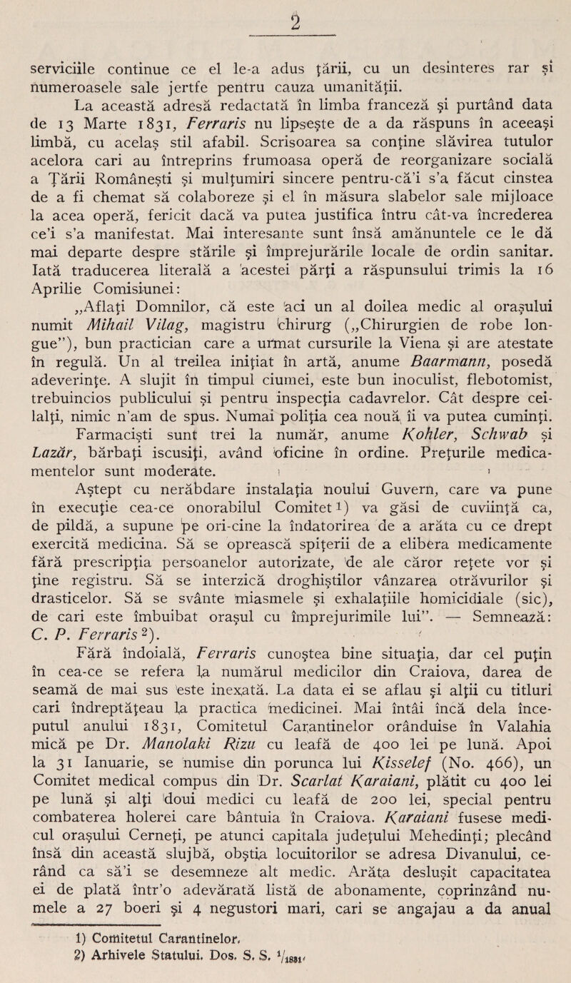 serviciile continue ce el le-a adus lärii, cu un desinteres rar si numeroasele sale jertfe pentru cauza umanitätii. La aceastä adresä redactatä in limba francezä si purtänd data de 13 Marte 1831, Ferraris nu lipseste de a da räspuns in aceea$i limba, cu acelas stil afabil. Scrisoarea sa contine slävirea tutulor acelora cari au intreprins frumoasa operä de reorganizare sociala a Tärii Romänesti si multumiri sincere pentru-cä’i s’a fäcut cinstea de a fi chemat sä colaboreze §i el in mäsura slabelor sale mijloace la acea operä, fericit dacä va putea justifica intru cät-va increderea ce’i s’a manifestat. Mai interesante sunt insä amänuntele ce le dä mai departe despre stärile §i imprejurärile locale de ordin sanitär. Iatä traducerea literalä a äcestei pärp a räspunsului trimis la 16 Aprilie Comisi-unei: „Aflati Domnilor, cä este äci un al doilea medic al orasului numit Mihail Vilag, magistru Chirurg („Chirurgien de robe lon- gue”), bun practician care a urtnat cursurile la Viena si are atestate in regulä. Un al treilea inipat in artä, anume Baarmann, posedä adeverinfe. A slujit in timpul ciurnei, este bun inoculist, flebotomist, trebuincios publicului si pentru inspecpa cadavrelor. Cat despre cei- lalfi, nimic n’am de spus. Numai polipa cea nouäi ii va putea cuminti. Farmacisti sunt trei la numär, anume Köhler, Schwab si Lazär, bärbati iscusifi, avänd bficine in ordine. Preturile medica- mentelor sunt moderate. 1 * Astept cu neräbdare instalalia hoului Guvern, care va pune in execupe cea-ce onorabilul Comitet1) va gäsi de cuviintä ca, de pildä, a supune 'pe ori-cine la indatorirea de a aräta cu ce drept exercitä medicina. Sä se opreascä spperii de a elibera medicamente färä prescriptia persoanelor autorizate, 'de ale cäror retete vor si pne registru. Sä se interzicä droghistilor vänzarea oträvurilor §i drasticelor. Sä se svänte miasmele si exhalapile homicidiale (sic), de cari este imbuibat orasul cu imprejurimile lui”. — Semneazä: C. P. Ferraris2). Färä indoialä, Ferraris cunostea bine situapa, dar cel pupn in cea-ce se refera ia numärul medicilor din Craiova, darea de seamä de mai sus este inex,atä. La data ei se aflau <=i alpi cu titluri cari indreptäleau la practica medicinei. Mai intäi incä dela ince- putul anului 1831, Comitetul Car,antinelor oränduise in Valahia micä pe Dr. Manolaki Riza cu leafä de 400 lei pe lunä. Apoi la 31 Ianuarie, se humise din porunca lui Risselef (No. 466), un Comitet medical compus din Dr. Scarlat Raraiani, plätit cu 400 lei pe lunä si alp doui medici cu leafä de 200 lei, special pentru combaterea holerei care bäntuia in Craiova. K^ciiani fusese medi- cul orasului Cernep, pe atunci capitala judetului Mehedinp; plecänd insä din aceastä slujbä, obstfa locuitorilor se adresa Divanului, ce- ränd ca sä’i se desemneze alt medic. Arät,a deslusit capacitatea ei de platä intr’o adeväratä listä de abonamente, coprinzänd nu- mele a 27 boeri $i 4 negustori mari, cari se angajau a da anual 1) Comitetul Cafautinelor, 2) Arhivele Statului. Dos. S, S. i{mv