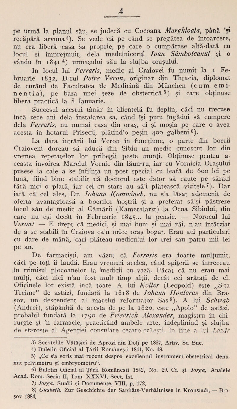 * pe urmä la planul sau, se judecä cu Cocoana Marghioala, pänä ’?i recäpätä arvuna3). Se vede 'cä pe cand se pregätea de intoarcere, nu era liberä casa <sa proprie, pe care o cumpärase altä-datä cu locul ei imprejmuit, dela medelnicerul Io an Sämboteanul ?i o vändu in 1841 4) urmasului sau la slujba orasului. In locul lui Ferraris, medic al Craiovei fu numit la 1 Fe- bruarie 1832, D-rul Petre Veron, originär din Thracia, diplomat de curänd de Facultatea de Medicinä din München (cum emi- nentia), pe baza unei teze de obstetricä5) si care obtinuse libera practica la 8 Ianuarie. Succesul acestui tänär in fclientelä fu deplin, cäci nu trecuse incä zece ani dela instalarea sa, cand isi putu ingädui sä cumpere dela Ferraris, nu numai casa din oras, ci si mosia pe care o avea acesta in hotarul Prisecii, plätind’o pesin 400 galbeni6). La data inträrii lui Veron in functiune, o parte din boerii Craioveni doreau sä aducä din Sibiu un medic cunoscut lor din vremea repetatelor lor pribegii peste munti. Obtinuse pentru a- ceasta invoirea Marelui Vornic din läuntru, iar cu Vornicia Orasului pusese la cale a se infiinta un post special cu leafä de 600 lei pe lunä, fiind bine stabilit cä doctorul este dator sä caute pe säraci färä nici o platä, iar cei cu stare au sä’i pläteascä vizitele7). Dar iatä cä cel ales, Dr. Johann Komminek, nu s’a läsat ademenit de oferta avantagioasä a boerilor hostrii si a preferat sä’si pästreze locul säu de medic al Cämärii (Kameralarzt) la Ocna Sibiului, din care nu esi decät in Februarie 1845... la pensie. — Norocul lui Veron! — E drept cä medici, si mai buni si mai räi, n’au intärziat de a se stabili In Craiova ca’n orice oras bogat- Erau aci particulari cu dare de mänä, jcari pläteau medicului lor trei sau patru mii lei pe an. I De farmacisti, am väzut cä Ferraris era foarte mul türmt, cäci pe toti ii laudä. Erau vremuri acelea, cand spi£erii se intreceau in trimisul plocoanelor la 'medicii cu vazä. Päcat cä nu erau mai multi, cäci nici n’au fost mult timp altii, decät cei arätati de el. Oficinele lor existä incä toate. A lui Koller (Leopold) este „S-ta Treime” de astäzi, fundatä la 1818 de Johann Hontems din Bra- sov, un descendent al 'marelui reformator Sas8). A lui Schwab (Andrei), stäpänitä de acesta de pe la 1820, este „Apolo” de astäzi, probabil fundatä la 1790 de Friedrich Alexander, magistru in Chi¬ rurgie si ’n farmacie, practicänd ambele arte, indeplinind si slujba de staroste al Agentiei consulare cezaro-cräesti. In fine a lui Lazär 3) Socotelile Vätä§iei de Aprozi din Dolj pe 1837, Arhv. St. Buc. 4) Buletin Oficial al Tärii Romäne§ti 1841, No. 48. 5) „Ce s’a scris mai recent despre excelentul instrument obstetrical denu- mit pelvimetru §i embryometru“. 6) Buletin Oficial al Tärii Romänesti 1842, No. 29. Cf. §i lorga, Analele Acad. Rom. Seria II, Tom. XXXVI, Sect. Ist. 7) lorga. Studii §i Documente, VIII, p. 172. 8) Gusbeth. Zur Geschichte der Sanitäts-Verhältnisse in Kronstadt. — Bra- §ov 1884.