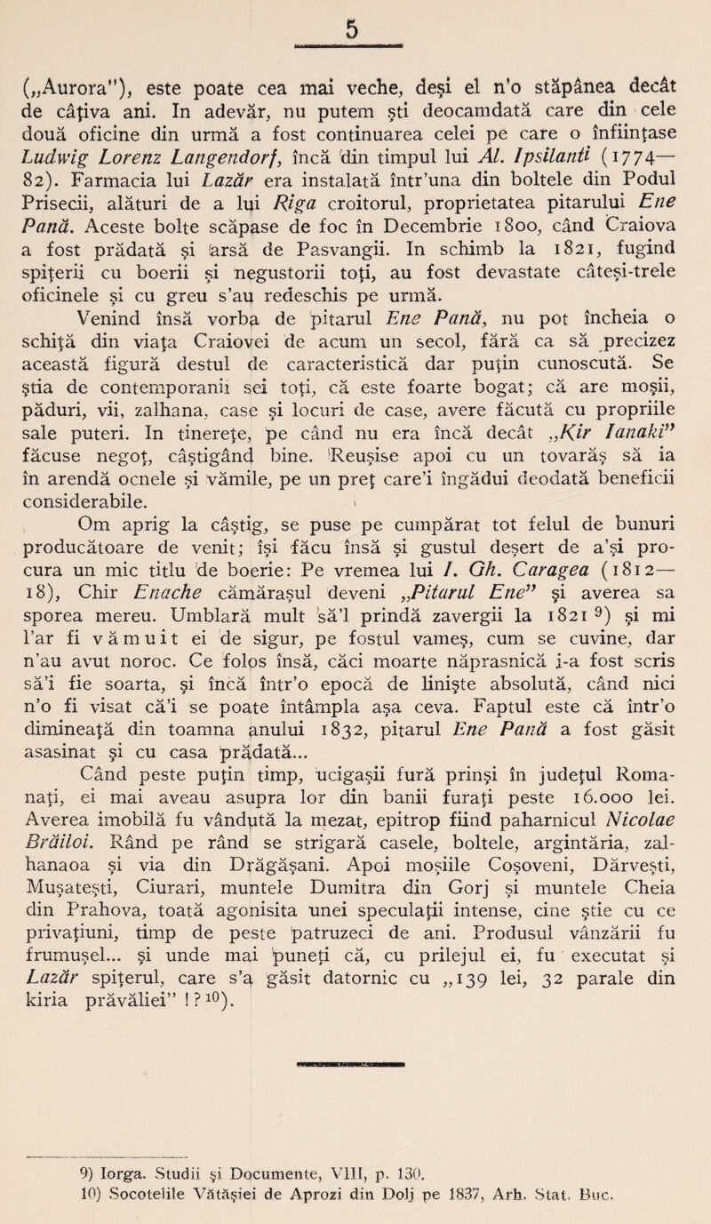 („Aurora”), este poate cea mai veche, desi el n’o stäpänea decät de cäpva ani. In adevär, nu putem sti deocamdatä care din cele douä oficine din urmä a fost continuarea celei pe care o infiinfase Ludwig Lorenz Langendorf, incä din timpul lui Al. Ipsilanti (1774— 82). Farmacia lui Lazär era instalatä intr’una din boltele din Podul Prisecii, aläturi de a lui Riga croitorul, proprietatea pitarului Ene Panä. Aceste bolte scäpase de foc in Decembrie 1800, cänd Craiova a fost prädatä si farsä de Pasvangii. In schimb la 1821, fugind spijerii cu boerii si negustorii toti, au fost devastate cätesi-trele oficinele si cu greu s’au redeschis pe urmä. Venind insä vorba de pitarul Ene Panä, nu pot inclieia o schifä din viata Craiovei de acum un secol, färä ca sä precizez aceastä figurä destul de caracteristicä dar putin cunoscutä. Se §tia de contemporanii sei toti, cä este foarte bogat; cä are mo$ii, päduri, vii, zalhana, case si locuri de case, avere fäcutä cu propriile sale puteri. In tinerete, pe cänd nu era incä decät „Kir lanaki” fäcuse negop cästigänd bine. ’Reusise apoi cu un tovarä§ sä ia in arendä ocnele si vämile, pe un pret care’i ingädui deodatä beneficii considerabile. i Om aprig la cästig, se puse pe cumpärat tot felul de bunuri producätoare de venit; isi fäcu insä si gustul desert de a’si pro¬ cura un mic titlu de boerie: Pe vremea lui I. Gh. Caragea (1812— 18), Chir Enache cämärasul deveni „Pitarul Ene” §i averea sa sporea mereu. Umblarä mult sä’l prindä zavergii la 1821 9) si mi l’ar fi vämuit ei de sigur, pe fostul vames, cum se cuvine, dar n'au avut noroc. Ce folos insä, cäci moarte näprasnicä i-a fost scris sä’i fie soarta, si incä intr’o epocä de liniste absolutä, cänd nici n’o fi visat cä’i se poate intämpla asa ceva. Faptul este cä intr’o dimineafä din toamna anului 1832, pitarul Ene Panä a fost gäsit asasinat si cu casa prädatä... Cänd peste putin timp, ucigasii furä prinsi in judepü Roma- nati, ei mai aveau asupra lor din banii furati peste 16.000 lei. Averea imobilä fu vändutä la mezat, epitrop fiind paharnicul Nicolae Bräiloi. Ränd pe ränd se strigarä casele, boltele, argintäria, zal- hanaoa si via din Drägäsani. Apoi mosiile Co§oveni, Därvesti, Musatesti, Ciurari, muntele Dumitra din Gorj si muntele Cheia din Prahova, toatä agonisita unei speculatii intense, eine stie cu ce privatiuni, timp de peste patruzeci de ani. Produsul vänzärii fu frumusel... si unde mai puneti cä, cu prilejul ei, fu executat si Lazär spiterul, care s’a gäsit datornic cu „139 lei, 32 parale din kiria präväliei” ! ? l0). 9) Iorga, Studii §i Documente, VIII, p. 130. 10) Socoteiile Vätä§iei de Aprozi din Dolj pe 1837, Arh. Stat. Buc.