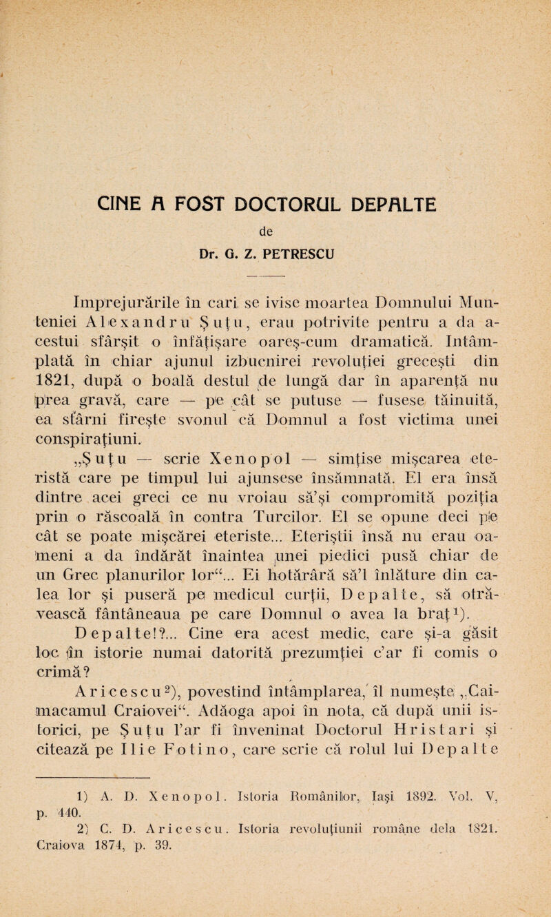 / CIME n FOST DOCTORÜL DEPALTE de Dr. G. Z. PETRESCU Imprejurärile in cari se ivise moartea D omnul ui Mun- teniei Alex a n d ru Sutu, erau potrivite pentru a da a- cestui sfärsit o infätisare oares-cum dramaticä. Intäm- platä in chiar ajunul izbucnirei revolutiei grecesti din 1821, dupä o boalä destul de lungä dar in aparentä nu p'rea gravä, care — pe cat se putuse — fusese täinuitä, ea sfärni fireste svonul cä Domnul a fost victima unei conspiratiuni. „Sutu — scrie Xenopol — simtise miscarea ete- ristä care pe timpul lui ajunsese insämnatä. Fd era insä dintre acei greci ce nu vroiau sä’si compromitä pozitia prin o räscoalä in contra Turcilor. El se opune deci ple cät se poate miscärei eteriste... Eteristii insä nu erau oa- meni a da indärät inaintea unei piedici pusä chiar de un Grec planurilor lorcE. Ei hotärärä sä’l inläture din ca- lea lor si puserä pe medicul curpi, Depalte, sä oträ- veascä fäntäneaua pe care Domnul o avea la brat1). Depalte!?... Cine era acest medic, care si-a gäsit loc iin istorie numai datoritä prezumtiei c’ar fi comis o crimä? Aricescu2), povestind intämplarea, il numeste „Cai- macamul Craiovei“. Adäoga apoi in nota, cä dupä unii is- torici, pe Sutu l’ar fi inveninat Doctorul Hristari si citeazä pe 11 i e Fo ti n o , care scrie cä rolul lui Depalte 1) A. D. Xenopol. Istoria Romänilor, lasi 1892. Vol. V, p. 440. 2) C. D. Aricescu. Istoria revolupunii romäne dela 1821. Craiova 1874, p. 39.