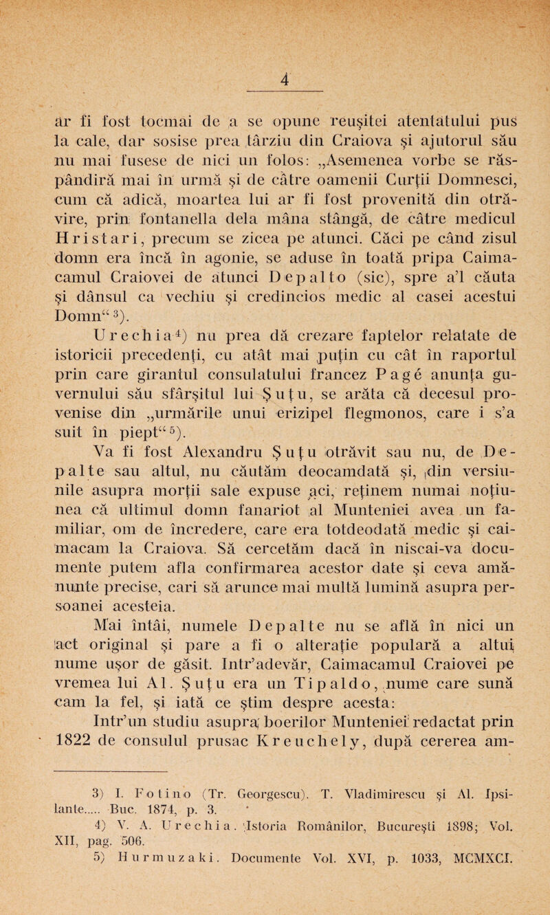 är fi fost tocmai de a se opune reusitei atentätului pus la cale, dar sosise prea tärziu din Craiova si ajutorul sau liu mai fusese de nici un folos: „Asemenea vorbe se räs- pändirä mai in urmä §i de cätre oamenii Curtii Domnesci, cum cä adicä, moartea lui ar fi fost provenitä din oträ- vire, prin fontanella dela mäna stängä, de cätre medicul Hristari, precum se zicea pe atunci. Cäci pe cänd zisul domn era incä in agonie, se aduse in toatä pripa Caima- camul Craiovei de atunci Depalto (sic), spre ad cäuta si dänsul ca vechiu §i credincios niedic al casei acestui Domn“ 3). Urechia4) nu prea da crezare faptelor relatate de istoricii precedenti, cu atät mai putin cu cät in raportul prin care girantul consulatului francez Page anunta gu- vernului sau sfärsitul lui Sutu, se aräta cä decesul pro- venise din „urmärile unui erizipel flegmonos, care i s’a suit in piept“5). Ya fi fost Alexandru Sutu oträvit sau nu, de De- palte sau altul, nu cäutäm deocamdatä si, ,din versiu- nile asupra mortii sale expuse aci, retinem numai notiu- nea cä ul timul domn fanariot al Munteniei avea un fa¬ miliär, om de incredere, care era totdeodatä medic si cai- macam la Craiova. Sä cercetäm dacä in niscai-va docu- meilte putem afla confirmarea acestor date si ceva amä- nunte precise, cari sä aruncemai multä luminä asupra per- soanei acesteia. Mai intäi, numele Depalte nu se aflä in nici un !act original si pare a fi o alteratie popularä a altui nume usor de gäsit. Intr’adevär, Caimacamul Craiovei pe vremea lui Al. Sutu era un Tipaldo, nume care sunä cam la fei, si iatä ce stim despre acesta: Intr’un studiu asupra; boerilor Muntenief redactat prin 1822 de consulul prusac Kreuchely, dupä cererea am- 3) I. Fotino (Tr. Georgescu). T. Vtadimirescu si Al. Ipsi- lante. Buc. 1874, p. 3. 4) V. A. Urechia. Tstoria Romänilor, Bucuresti 1898; ATol. XII, pag. 506. 5) I-Iurmuzaki. Documente Vol. XVI, p. 1033, MCMXCI.