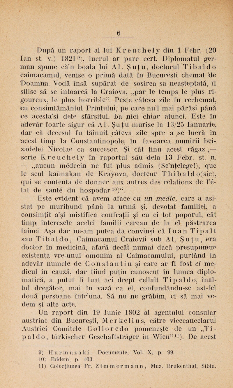 Dupä un raport al lui Kreuchely din 1 Eebr. (20 lan st. v.) 18219), lucrul ar pare cert. Diplomatul ger¬ tnah spune cä’n boala lui Al. Su|u, doctorul Tibaldo caimacamul, venise o prima data in Bucuresti chemat de Doamna. Vodä insä supärat de sosirea sa neasteptatä, il silise sä se intoarcä la Craiova, „par le temps le plus ;ri- goureux, le plus horrible“. Peste icäteva zile tu rechemat, icu oonsimtämäntul Printului, pe care nu’l mai päräsi pänä ce acesta’si dete sfärsitul, ba pici chiar atunci. Este in adevär foarte sigur cä Al. Sutu murise la 13/25 Ianuarie, dar cä decesul fu täinuit cäteva zile spre a se lucrä in acest timp la Constantinopole, in favoarea numirii bei¬ zadel ei Nicolae ca succesor. Si cät tinu acest rägaz ^— scrie Kreuchely in raportul säu dela 13 Febr. st. n. — „aucun medecin ne tut plus admis (Se’ntelege!), que le seul kaimakan de Krayova, docteur Thibald o(sic), qui se contenta de donner aux autres des relations de l’e- tat de sante du hospodar10)“. Este evident cä avem aface cn un medic, care a asi- stat pe muribund pänä la urmä si, devotat familiei, a consimtit a’si mistifica confratii si cu ei tot poporul, cat timpi interesele acelei familii cereau de la el pästrarea tainei. Asa dar ne-am putea da convinsi cä Io an Ti palt sau T1 b al d o , Caimacamul Craiovii sub Al. Sutu, era doctor in medicinä, afarä decat numai daeä presupuhem existenta vre-unui omonim al Caimacamului, purtänd in adevär numele de Constantin si care ar fi tost el me- dicul in cauzä, dar fiind putin cunoscut in lumea diplo- inaticä, a putut fi luat aci drept cellalt Tipaldo, inal¬ tul dregätor, mai in vazä ca el, confundändu-se ast-fel douä persoane intr’una. Sä nu ne gräbim, ci sä mai ve- dem si alte acte. Un raport din 19 lunie 1802 al agent ul ui consular austriac din Bucuresti, Merkelius, cätre vicecancelarul Austriei Comitele Colloredo pomeneste de un „Ti¬ paldo, türkischer Geschäftsträger in Wien“11). De acest 9) H u r in uzaki . Documente, Vol. X, p. 99. 10} Ibidem, p. 103. 11) Colectiunea Fr. Z i m m er m ann, Muz. Brukentlial, Sibiu.