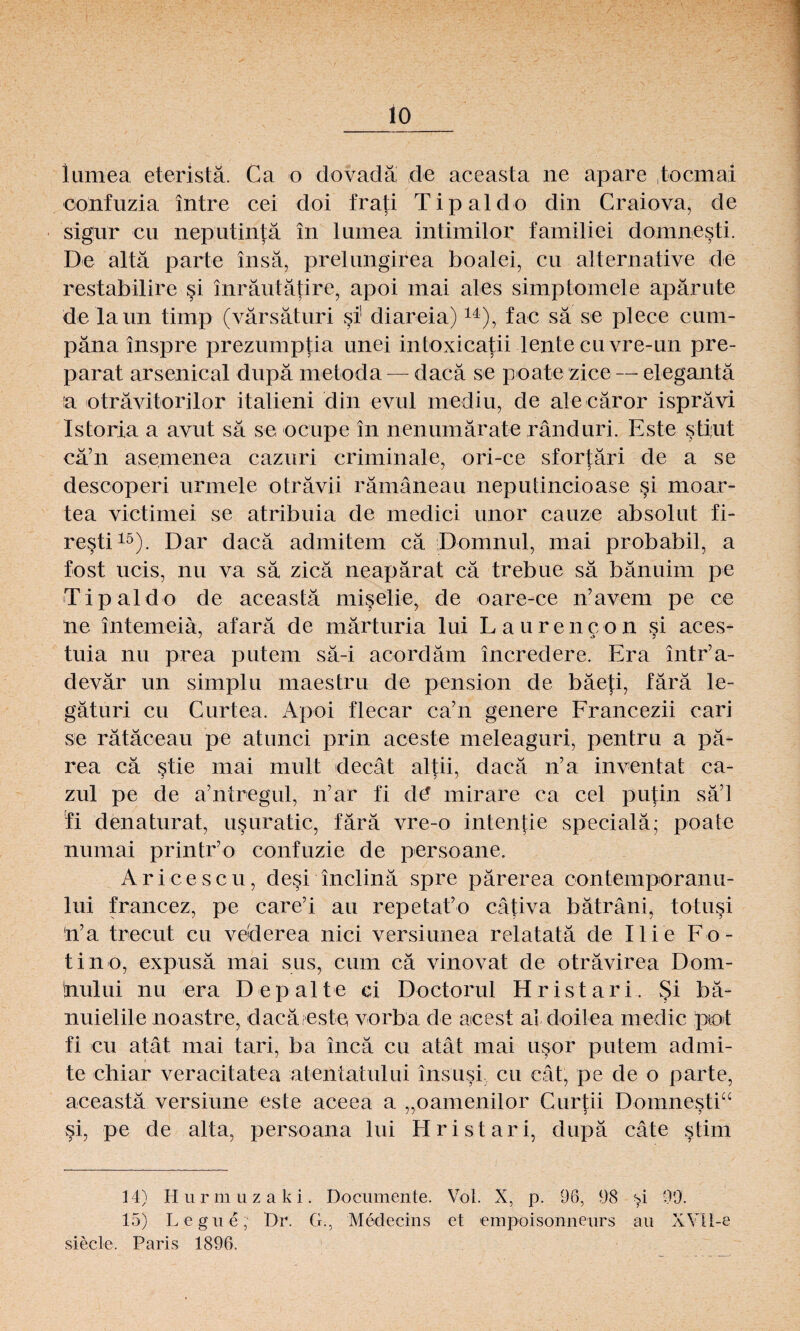 lo iumea eteristä. Ca o dovadä de aceasta ne apare ,tocmai confuzia intre cei doi frati Tipaldo din Craiova, de sigur cu neputintä in Iumea intimilor familiei domnesti. De altä parte insä, prelungirea boalei, cu alternative de restabilire si inräutätire, apoi mai ales simptomele apärute de laun tirnp (värsäturi si1 diareia)14), fac sä se plece cum- päna inspre prezumptia unei intoxicatii lente cu vre-un pre- parat arsenical dupä lnetoda — dacä se poate zice — elegantä a oträvitorilor italieni din evul mediu, de alecäror isprävi Istoria a avut sä se ocupe in nenumärate ränduri. Este stiut cä’n asemenea cazuri criminale, ori-ce sfortäri de a se descoperi urmele oträvii rämäneau neputincioase si moar- tea victimei se atribuia de medici unor cauze absolut fi- resti15). Dar dacä admitem cä Domnul, mai probabil, a fost ucis, nu va sä zicä neapärat cä trebue sä bänuim pe Tipaldo de aceasta miselie, de oare-ce n’avem pe ce ne intemeiä, afarä de märturia lui Laurencon si aces- tuia nu prea putem sä-i acordäm incredere. Era intr’a- devär un simplu maestru de pension de bäefi, färä le- gäturi cu Curtea. Apoi flecar ca’n genere Francezii cari se rätäceau pe atunci prin aceste meleaguri, pentru a pä- rea cä stie mai mult decät altii, dacä n’a inventat ca- zul pe de a7 nt reg ul, irar fi d(5 mirare ca cel putin sä’l ii denaturat, usuratic, färä vre-o intentie specialä; poate numai printr’o confuzie de persoane. Aricescu, desi inclinä spre pärerea contemporanu- lui francez, pe care’i au rep etat7o cätiva bäträni, totusi n7a trecut cu vederea nici versiunea relatatä de Ilie Fo- tin o, expusä mai sus, cum cä vinovat de oträvirea Dom- 'nului nu era 1) ep alte ei Doctorul Hristari. §i bä- nuielile noastre, dacä este vorba de acest ai doilea medic pot fi cu atät mai tari, ba incä cu atät mai usor putem admi- te chiar veracitatea atentatului insusi cu cät, pe de o parte, aceastä versiune este aceea a „oamenilor Curtii Domnesti“ JJ 3 ? §i, pe de alta, persoana lui Hristari, dupä cäte §tim 14) Hurmuzaki. Documente. Vol. X, p. 96, 98 99. 15) Legue, Dr. G., Medecins et empoisonneurs au XYII-e siede, Paris 1896.