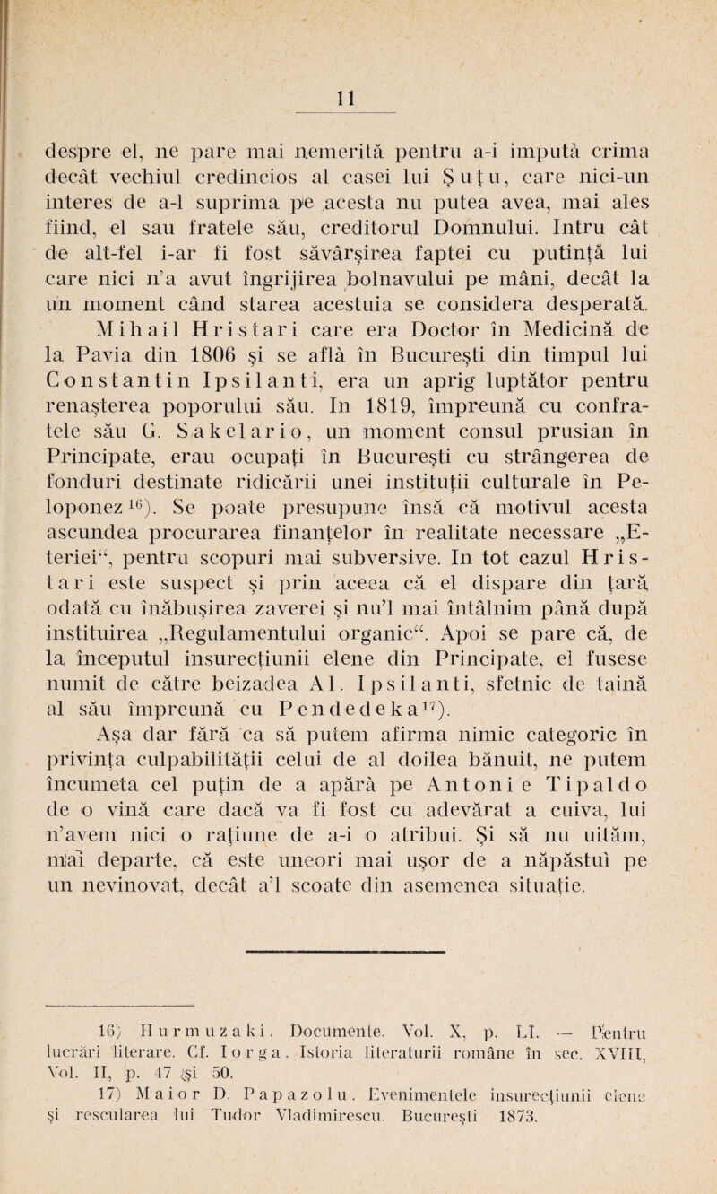 despre el, ne pare mai nemeritä pentru a-i imputä crima decat vechiul credincios al casei lui Sutn, care nici-un interes de a-1 suprima pe acesta nu putea avea, mai ales fiind, el sau fratele säu, creditorul Domnului. Intru cät de alt-fel i-ar fi fost sävärsirea faptei cu putintä lui care nici n’a avut ingrijirea bolnavului pe mäni, decat la un moment cänd starea acestuia se considera desperatä. Mih ai 1 Hris tari care era Doctor in Medicinä de la Pavia din 1806 si se aflä in Bucuresti din timpul lui Constantin Ipsilanti, era un aprig luptätor pentru renasterea poporului säu. In 1819, impreunä cu confra- tele säu G. Sakelar io, un moment consul prusian in Principate, erau ocupa^i in Bucuresti cu strängerea de fonduri destinate ridicärii unei institutii culturale in Pe- loponez16). Se poate presupune insä cä motivul acesta ascundea procurarea finantelor in realitate necessare ,,E- terieiu, pentru scopuri mai subversive. In tot cazul Hris¬ tari este suspect si prin aceea cä el dispare din tarä, odatä cu inäbusirea zaverei si nu’l mai intälnim pänä dupä instituirea „Regulamentului organic“. Apoi se pare cä, de la mceputul insurectiunii elene din Principate, el fusese nuniit de cätre beizadea Al. Ipsilanti, sfetnic de tainä al säu impreunä cu P e n d e d e k a17). Asa dar färä ca sä putem afirma nimic calegoric in privinta culpabilitätii celui de al doilea bänuit, ne putem incumeta cel putin de a apärä pe Antonie Tipaldo de o vinä care dacä va fi fost cu adevärat a cuiva, lui n’avem nici o ratiune de a-i o atribui. Si sä nu uitäm, miai departe, cä este uneori mai usor de a näpästui pe un nevinovat, decat a’l scoate din asemenea situatie. 16) Hurmuzaki, Docttmenie. Vol. X, p. LI. — P-entru lucräri literare. Cf. Iorga. Istoria literaturii romäne in sec. XVIII, Vol. II, (p. 47 (si 50. 17) Maior D. Papazolu. Evenimentele insureciiimii elene si rescularea lui Tudor Vladimirescu. Bucuresti 1873.