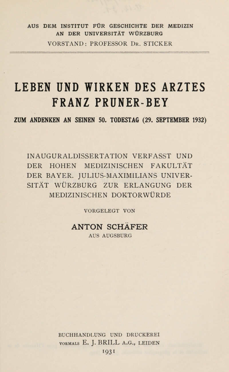 AN DER UNIVERSITÄT WÜRZBURG VORSTAND: PROFESSOR Dr. STICKER LEBEN UND WIRKEN DES ARZTES FRANZ PRUNER-BEY ZUM ANDENKEN AN SEINEN 50. TODESTAG (29. SEPTEMBER 1932) INAUGURALDISSERTATION VERFASST UND DER HOHEN MEDIZINISCHEN FAKULTÄT DER BAYER. JULIUS-MAXIMILIANS UNIVER¬ SITÄT WÜRZBURG ZUR ERLANGUNG DER MEDIZINISCHEN DOKTORWÜRDE VORGELEGT VON ANTON SCHÄFER AUS AUGSBURG BUCHHANDLUNG UND DRUCKEREI vormals E. J. BRILL A.G., LEIDEN 1931