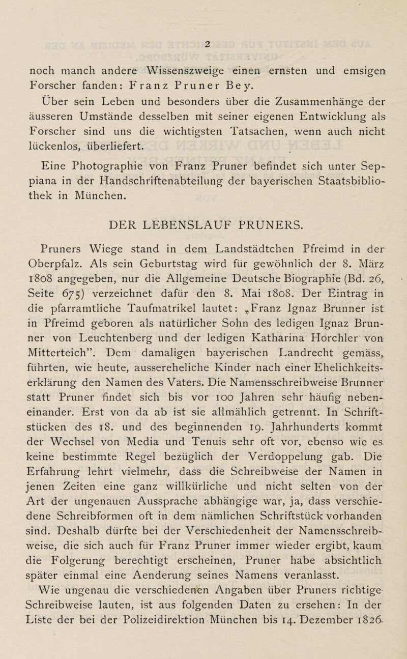 noch manch andere Wissenszweige einen ernsten und emsigen Forscher fanden: Franz Pruner Bey. Über sein Leben und besonders über die Zusammenhänge der äusseren Umstände desselben mit seiner eigenen Entwicklung als Forscher sind uns die wichtigsten Tatsachen, wenn auch nicht lückenlos, überliefert. Eine Photographie von Franz Pruner befindet sich unter Sep- piana in der Handschriftenabteilung der bayerischen Staatsbiblio¬ thek in München. DER LEBENSLAUF PRUNERS. Pruners Wiege stand in dem Landstädtchen Pfreimd in der Oberpfalz. Als sein Geburtstag wird für gewöhnlich der 8. März 1808 angegeben, nur die Allgemeine Deutsche Biographie (Bd. 26, Seite 675) verzeichnet dafür den 8. Mai 1808. Der Eintrag in die pfarramtliche Taufmatrikel lautet: „Franz Ignaz Brunner ist in Pfreimd geboren als natürlicher Sohn des ledigen Ignaz Brun¬ ner von Leuchtenberg und der ledigen Katharina Hörchler von Mitterteich”. Dem damaligen bayerischen Landrecht gemäss,, führten, wie heute, aussereheliche Kinder nach einer Ehelichkeits¬ erklärung den Namen des Vaters. Die Namensschreibweise Brunner statt Pruner findet sich bis vor 100 Jahren sehr häufig neben¬ einander. Erst von da ab ist sie allmählich getrennt. In Schrift¬ stücken des 18. und des beginnenden 19. Jahrhunderts kommt der Wechsel von Media und Tenuis sehr oft vor, ebenso wie es keine bestimmte Regel bezüglich der Verdoppelung gab. Die Erfahrung lehrt vielmehr, dass die Schreibweise der Namen in jenen Zeiten eine ganz willkürliche und nicht selten von der Art der ungenauen Aussprache abhängige war, ja, dass verschie¬ dene Schreibformen oft in dem nämlichen Schriftstück vorhanden sind. Deshalb dürfte bei der Verschiedenheit der Namensschreib¬ weise, die sich auch für Franz Pruner immer wieder ergibt, kaum die Folgerung berechtigt erscheinen, Pruner habe absichtlich später einmal eine Aenderung seines Namens veranlasst. Wie ungenau die verschiedenen Angaben über Pruners richtige Schreibweise lauten, ist aus folgenden Daten zu ersehen: In der Liste der bei der Polizeidirektion München bis 14. Dezember 1826-