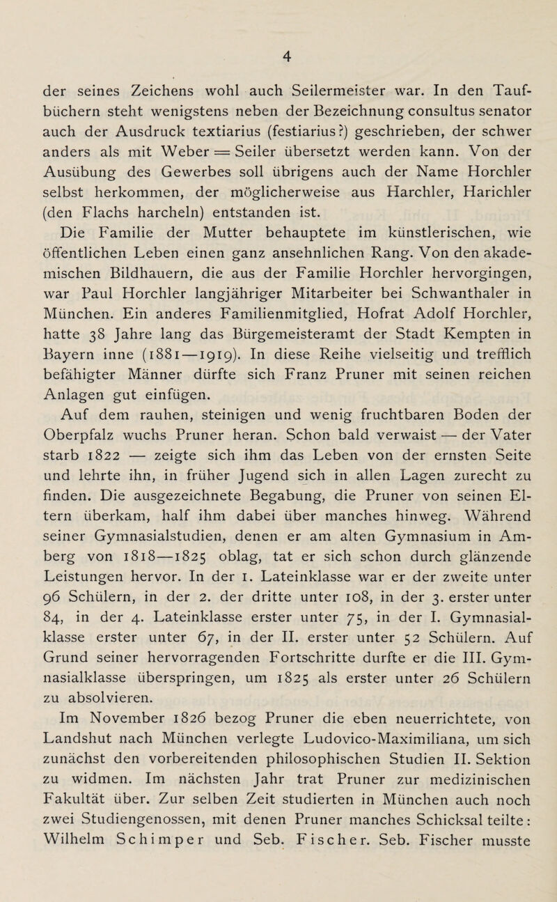 der seines Zeichens wohl auch Seilermeister war. In den Tauf¬ büchern steht wenigstens neben der Bezeichnung consultus Senator auch der Ausdruck textiarius (festiarius ?) geschrieben, der schwer anders als mit Weber = Seiler übersetzt werden kann. Von der Ausübung des Gewerbes soll übrigens auch der Name Horchler selbst herkommen, der möglicherweise aus Harchler, Harichler (den Flachs harcheln) entstanden ist. Die Familie der Mutter behauptete im künstlerischen, wie öffentlichen Leben einen ganz ansehnlichen Rang. Von den akade¬ mischen Bildhauern, die aus der Familie Horchler hervorgingen, war Paul Horchler langjähriger Mitarbeiter bei Schwanthaler in München. Ein anderes Familienmitglied, Hofrat Adolf Horchler, hatte 38 Jahre lang das Bürgemeisteramt der Stadt Kempten in Bayern inne (1881 —1919)* In diese Reihe vielseitig und trefflich befähigter Männer dürfte sich Franz Pruner mit seinen reichen Anlagen gut einfügen. Auf dem rauhen, steinigen und wenig fruchtbaren Boden der Oberpfalz wuchs Pruner heran. Schon bald verwaist — der Vater starb 1822 — zeigte sich ihm das Leben von der ernsten Seite und lehrte ihn, in früher Jugend sich in allen Lagen zurecht zu finden. Die ausgezeichnete Begabung, die Pruner von seinen El¬ tern überkam, half ihm dabei über manches hinweg. Während seiner Gymnasialstudien, denen er am alten Gymnasium in Am¬ berg von 1818—1825 oblag, tat er sich schon durch glänzende Leistungen hervor. In der 1. Lateinklasse war er der zweite unter 96 Schülern, in der 2. der dritte unter 108, in der 3. erster unter 84, in der 4. Lateinklasse erster unter 75, in der I. Gymnasial¬ klasse erster unter 67, in der II. erster unter 52 Schülern. Auf Grund seiner hervorragenden Fortschritte durfte er die III. Gym¬ nasialklasse überspringen, um 1825 als erster unter 26 Schülern zu absolvieren. Im November 1826 bezog Pruner die eben neuerrichtete, von Landshut nach München verlegte Ludovico-Maximiliana, um sich zunächst den vorbereitenden philosophischen Studien II. Sektion zu widmen. Im nächsten Jahr trat Pruner zur medizinischen Fakultät über. Zur selben Zeit studierten in München auch noch zwei Studiengenossen, mit denen Pruner manches Schicksal teilte: Wilhelm Sc hi m per und Seb. Fischer. Seb. Fischer musste