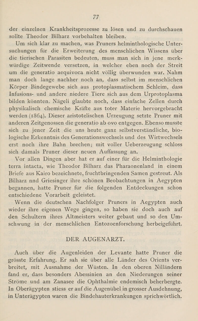 der einzelnen Krankheitsprozesse zu lösen und zu durchschauen sollte Theodor Bilharz Vorbehalten bleiben. Um sich klar zu machen, was Pruners helminthologische Unter¬ suchungen für die Erweiterung des menschlichen Wissens über die tierischen Parasiten bedeuten, muss man sich in jene merk¬ würdige Zeitwende versetzen, in welcher eben noch der Streit um die generatio aequivoca nicht völlig überwunden war. Nahm man doch lange nachher noch an, dass selbst im menschlichen Körper Bindegewebe sich aus protoplasmatischem Schleim, dass Infusions- und andere niedere Tiere sich aus dem Urprotoplasma bilden könnten. Nägeli glaubte noch, dass einfache Zellen durch physikalisch chemische Kräfte aus toter Materie hervorgebracht werden (1864). Dieser aristotelischen Urzeugung setzte Pruner mit anderen Zeitgenossen die generatio ab ovo entgegen. Ebenso musste sich zu jener Zeit die uns heute ganz selbstverständliche, bio¬ logische Erkenntnis des Generationswechsels und des Wirtwechsels erst noch ihre Bahn brechen; mit voller Ueberzeugung schloss sich damals Pruner dieser neuen Auffassung an. Vor allen Dingen aber hat er auf einer für die Helminthologie terra intacta, wie Theodor Bilharz das Pharaonenland in einem Briefe aus Kairo bezeichnete, fruchtbringenden Samen gestreut. Als Bilharz nnd Griesinger ihre schönen Beobachtungen in Aegypten begannen, hatte Pruner für die folgenden Entdeckungen schon entschiedene Vorarbeit geleistet. Wenn die deutschen Nachfolger Pruners in Aegypten auch wieder ihre eigenen Wege gingen, so haben sie doch auch auf den Schultern ihres Altmeisters weiter gebaut und so den Um¬ schwung in der menschlichen Entozoenforschung herbeigeführt. DER AUGENARZT. Auch über die Augenleiden der Levante hatte Pruner die grösste Erfahrung. Er sah sie über alle Länder des Orients ver¬ breitet, mit Ausnahme der Wüsten. In den oberen Nilländern fand er, dass besonders Abessinien an den Niederungen seiner Ströme und am Zanasee die Ophthalmie endemisch beherbergte. In Oberägypten stiess er auf die Augenübel in grosser Ausdehnung, in Unterägypten waren die Bindehauterkrankungen sprichwörtlich.