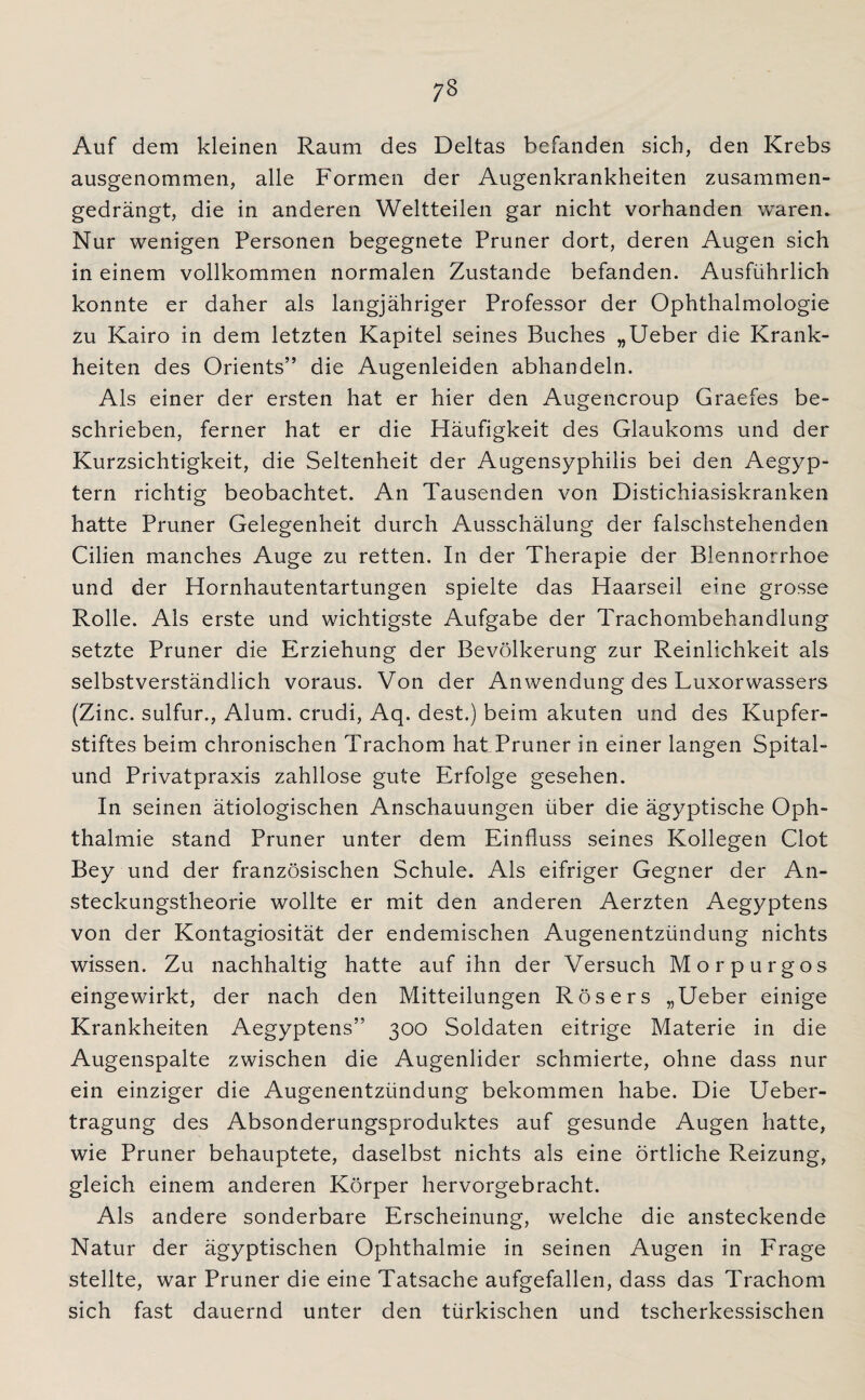 Auf dem kleinen Raum des Deltas befanden sich, den Krebs ausgenommen, alle Formen der Augenkrankheiten zusammen¬ gedrängt, die in anderen Weltteilen gar nicht vorhanden waren. Nur wenigen Personen begegnete Pruner dort, deren Augen sich in einem vollkommen normalen Zustande befanden. Ausführlich konnte er daher als langjähriger Professor der Ophthalmologie zu Kairo in dem letzten Kapitel seines Buches „Ueber die Krank¬ heiten des Orients” die Augenleiden abhandeln. Als einer der ersten hat er hier den Augencroup Graefes be¬ schrieben, ferner hat er die Häufigkeit des Glaukoms und der Kurzsichtigkeit, die Seltenheit der Augensyphilis bei den Aegyp- tern richtig beobachtet. An Tausenden von Distichiasiskranken hatte Pruner Gelegenheit durch Ausschälung der falschstehenden Cilien manches Auge zu retten. In der Therapie der Blennorrhoe und der Hornhautentartungen spielte das Haarseil eine grosse Rolle. Als erste und wichtigste Aufgabe der Trachombehandlung setzte Pruner die Erziehung der Bevölkerung zur Reinlichkeit als selbstverständlich voraus. Von der Anwendung des Luxorwassers (Zinc. sulfur., Alum. crudi, Aq. dest.) beim akuten und des Kupfer¬ stiftes beim chronischen Trachom hat Pruner in einer langen Spital- und Privatpraxis zahllose gute Erfolge gesehen. In seinen ätiologischen Anschauungen über die ägyptische Oph¬ thalmie stand Pruner unter dem Einfluss seines Kollegen Clot Bey und der französischen Schule. Als eifriger Gegner der An¬ steckungstheorie wollte er mit den anderen Aerzten Aegyptens von der Kontagiosität der endemischen Augenentzündung nichts wissen. Zu nachhaltig hatte auf ihn der Versuch Morpurgos eingewirkt, der nach den Mitteilungen Rösers „Ueber einige Krankheiten Aegyptens” 300 Soldaten eitrige Materie in die Augenspalte zwischen die Augenlider schmierte, ohne dass nur ein einziger die Augenentzündung bekommen habe. Die Ueber- tragung des Absonderungsproduktes auf gesunde Augen hatte, wie Pruner behauptete, daselbst nichts als eine örtliche Reizung, gleich einem anderen Körper hervorgebracht. Als andere sonderbare Erscheinung, welche die ansteckende Natur der ägyptischen Ophthalmie in seinen Augen in Frage stellte, war Pruner die eine Tatsache aufgefallen, dass das Trachom sich fast dauernd unter den türkischen und tscherkessischen