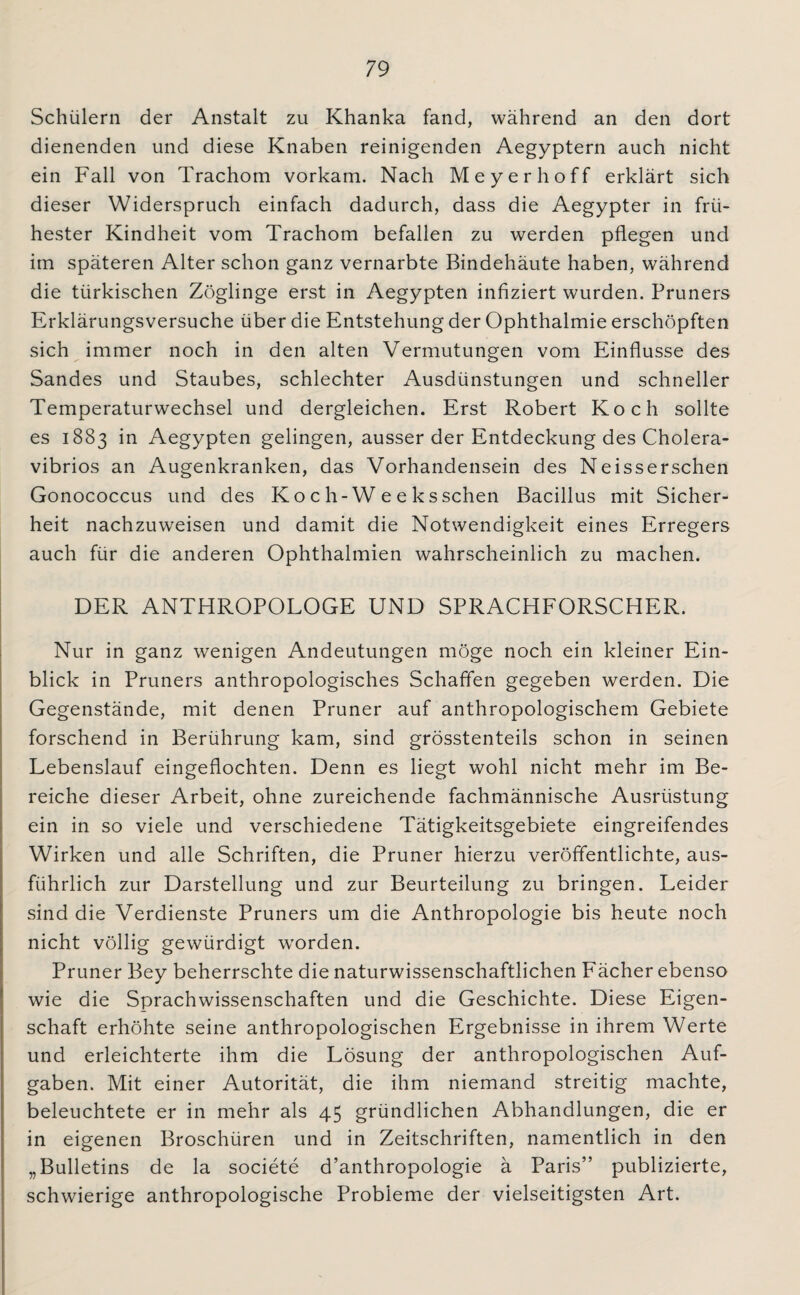 Schülern der Anstalt zu Khanka fand, während an den dort dienenden und diese Knaben reinigenden Aegyptern auch nicht ein Fall von Trachom vorkam. Nach Meyer hoff erklärt sich dieser Widerspruch einfach dadurch, dass die Aegypter in frü¬ hester Kindheit vom Trachom befallen zu werden pflegen und im späteren Alter schon ganz vernarbte Bindehäute haben, während die türkischen Zöglinge erst in Aegypten infiziert wurden. Pruners Erklärungsversuche über die Entstehung der Ophthalmie erschöpften sich immer noch in den alten Vermutungen vom Einflüsse des Sandes und Staubes, schlechter Ausdünstungen und schneller Temperaturwechsel und dergleichen. Erst Robert Koch sollte es 1883 in Aegypten gelingen, ausser der Entdeckung des Cholera¬ vibrios an Augenkranken, das Vorhandensein des Neisserschen Gonococcus und des Ko c h-W e e ksschen Bacillus mit Sicher¬ heit nachzuweisen und damit die Notwendigkeit eines Erregers auch für die anderen Ophthalmien wahrscheinlich zu machen. DER ANTHROPOLOGE UND SPRACHFORSCHER. Nur in ganz wenigen Andeutungen möge noch ein kleiner Ein¬ blick in Pruners anthropologisches Schaffen gegeben werden. Die Gegenstände, mit denen Pruner auf anthropologischem Gebiete forschend in Berührung kam, sind grösstenteils schon in seinen Lebenslauf eingeflochten. Denn es liegt wohl nicht mehr im Be¬ reiche dieser Arbeit, ohne zureichende fachmännische Ausrüstung ein in so viele und verschiedene Tätigkeitsgebiete eingreifendes Wirken und alle Schriften, die Pruner hierzu veröffentlichte, aus¬ führlich zur Darstellung und zur Beurteilung zu bringen. Leider sind die Verdienste Pruners um die Anthropologie bis heute noch nicht völlig gewürdigt worden. Pruner Bey beherrschte die naturwissenschaftlichen Fächer ebenso wie die Sprachwissenschaften und die Geschichte. Diese Eigen¬ schaft erhöhte seine anthropologischen Ergebnisse in ihrem Werte und erleichterte ihm die Lösung der anthropologischen Auf¬ gaben. Mit einer Autorität, die ihm niemand streitig machte, beleuchtete er in mehr als 45 gründlichen Abhandlungen, die er in eigenen Broschüren und in Zeitschriften, namentlich in den „Bulletins de la societe d’anthropologie ä Paris” publizierte, schwierige anthropologische Probleme der vielseitigsten Art.